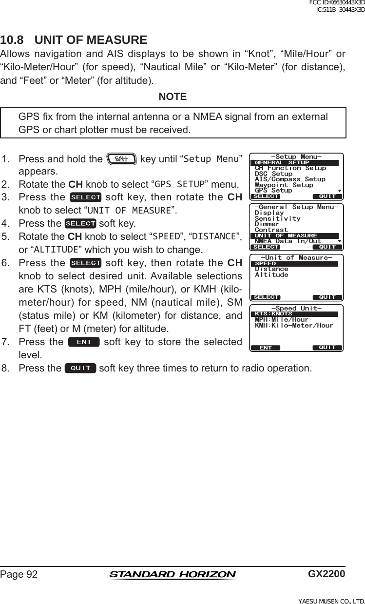 Page92 GX220010.8  UNIT OF MEASUREAllows navigation andAIS displays to be shown in “Knot”, “Mile/Hour” or“Kilo-Meter/Hour” (for speed), “Nautical Mile” or “Kilo-Meter” (for distance),and “Feet”or“Meter”(foraltitude).NOTEGPSxfromtheinternalantennaoraNMEAsignalfromanexternalGPSorchartplottermustbereceived.1. PressandholdtheCALLMENUkeyuntil“Setup Menu”appears.*HQHUDO6HWXS0HQX&apos;LVSOD\&amp;RQWUDVW6HQVLWLYLW\&apos;LPPHU10($&apos;DWD,Q2XW81,72)0($685(48,76(/(&amp;7-Unit of Measure-DistanceAltitudeSPEEDQUITSELECT-Speed Unit-MPH:Mile/HourKMH:Kilo-Meter/HourKTS:KNOTSQUITENT6HWXS 0HQX&amp;+ )XQFWLRQ 6HWXS&apos;6&amp; 6HWXS$,6&amp;RPSDVV6HWXS*366HWXS:D\SRLQW 6HWXS*(1(5$/ 6(78348,76(/(&amp;72. RotatetheCH knobtoselect“GPS SETUP”menu.3. Pressthe softkey,thenrotatetheCH knobtoselect“UNIT OF MEASURE”.4. Pressthe softkey.5. RotatetheCH knobtoselect“SPEED”,“DISTANCE”,or“ALTITUDE”whichyouwishtochange.6. Pressthe softkey,thenrotatetheCH knob to select desired unit.Available selectionsareKTS (knots),MPH (mile/hour),or KMH (kilo-meter/hour)forspeed,NM(nauticalmile),SM(status mile) or KM (kilometer) for distance, andFT(feet)orM(meter)foraltitude.7. Press the  soft key to store the selectedlevel.8. Pressthe softkeythreetimestoreturntoradiooperation.FCC ID:K6630443X3D IC:511B-30443X3DYAESU MUSEN CO., LTD.