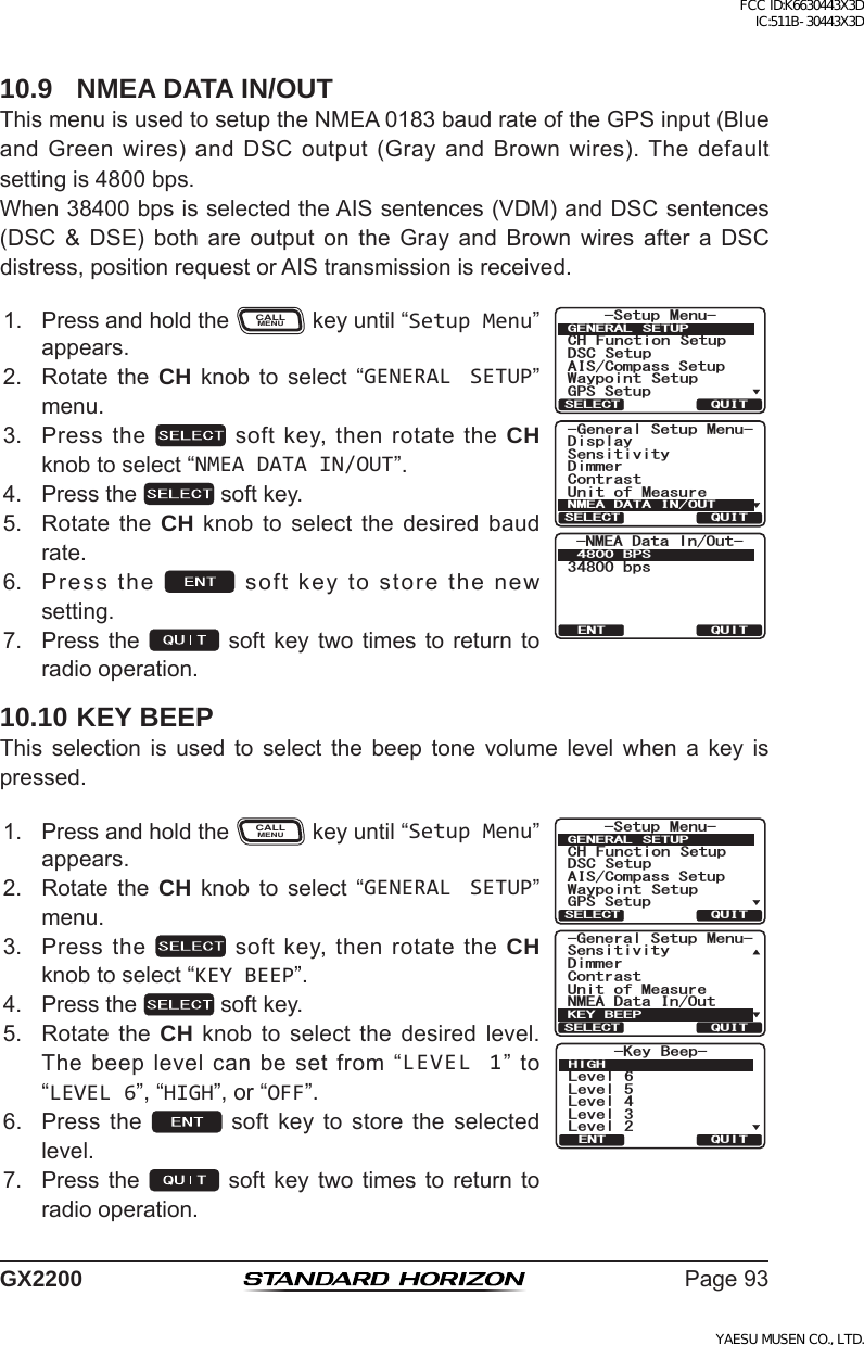 Page93GX220010.9  NMEA DATA IN/OUTThismenuisusedtosetuptheNMEA0183baudrateoftheGPSinput(BlueandGreenwires)andDSCoutput(GrayandBrownwires).Thedefaultsettingis4800bps.When38400bpsisselectedtheAISsentences(VDM)andDSCsentences(DSC &amp; DSE) both are output on the Gray and Brown wires after a DSCdistress,positionrequestorAIStransmissionisreceived.1. PressandholdtheCALLMENUkeyuntil“Setup Menu”appears.6HWXS 0HQX&amp;+ )XQFWLRQ 6HWXS&apos;6&amp; 6HWXS$,6&amp;RPSDVV6HWXS*366HWXS:D\SRLQW 6HWXS*(1(5$/ 6(78348,76(/(&amp;7*HQHUDO6HWXS0HQX&apos;LPPHU&apos;LVSOD\&amp;RQWUDVW8QLWRI0HDVXUH6HQVLWLYLW\10($&apos;$7$,128748,76(/(&amp;737+6&apos;060/&apos;#&amp;CVC+P1WV$25DRU2. Rotate the CH knob to select “GENERAL SETUP”menu.3. Pressthe softkey,thenrotatetheCH knobtoselect“NMEA DATA IN/OUT”.4. Pressthe softkey.5. RotatetheCH knobto selectthedesired baudrate.6. Pressthe softkeytostorethenewsetting.7. Pressthe soft key twotimes toreturn toradiooperation.10.10 KEY BEEPThis selection is used to select the beep tone volume level when a key ispressed.1. PressandholdtheCALLMENUkeyuntil“Setup Menu”appears.*HQHUDO6HWXS0HQX&apos;LPPHU10($&apos;DWD,Q2XW&amp;RQWUDVW8QLWRI0HDVXUH6HQVLWLYLW\.(&lt;%((348,76(/(&amp;7-Key Beep-Level 6Level 5Level 4Level 3Level 2HIGHQUITENT6HWXS 0HQX&amp;+ )XQFWLRQ 6HWXS&apos;6&amp; 6HWXS$,6&amp;RPSDVV6HWXS*366HWXS:D\SRLQW 6HWXS*(1(5$/ 6(78348,76(/(&amp;72. Rotate the CH knob to select “GENERAL SETUP”menu.3. Pressthe softkey,thenrotatetheCH knobtoselect“KEY BEEP”.4. Pressthe softkey.5. Rotate the CH knob to select the desired level.Thebeeplevelcanbesetfrom“LEVEL 1” to“LEVEL 6”,“HIGH”,or“OFF”.6. Press the  soft key to store the selectedlevel.7. Pressthe soft key twotimes toreturn toradiooperation.FCC ID:K6630443X3D IC:511B-30443X3DYAESU MUSEN CO., LTD.