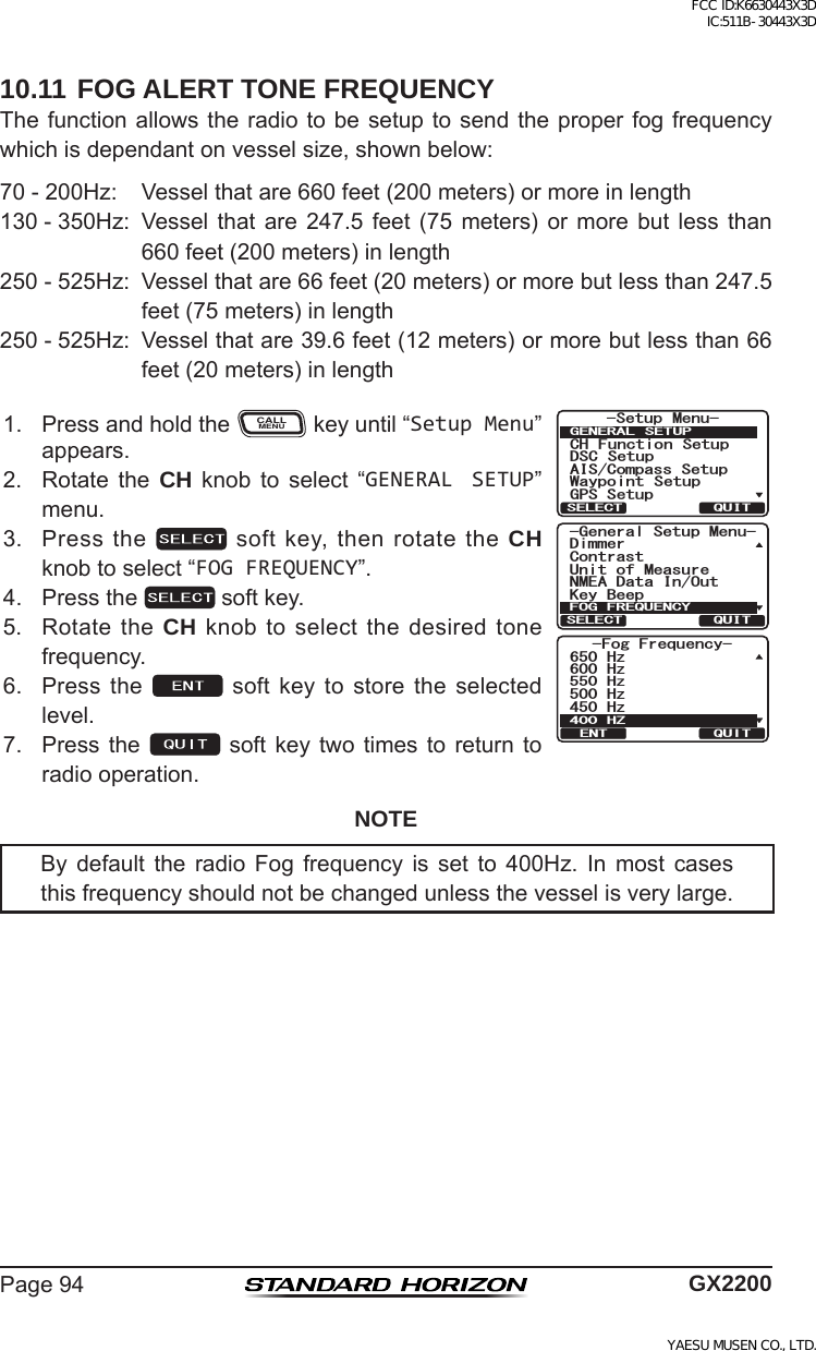 Page94 GX220010.11 FOG ALERT TONE FREQUENCYThefunctionallowstheradiotobesetuptosendtheproperfogfrequencywhichisdependantonvesselsize,shownbelow:70-200Hz: Vesselthatare660feet(200meters)ormoreinlength130-350Hz: Vessel that are 247.5 feet (75 meters) or more but less than660feet(200meters)inlength250-525Hz: Vesselthatare66feet(20meters)ormorebutlessthan247.5feet(75meters)inlength250-525Hz: Vesselthatare39.6feet(12meters)ormorebutlessthan66feet(20meters)inlength1. PressandholdtheCALLMENUkeyuntil“Setup Menu”appears.*HQHUDO6HWXS0HQX&apos;LPPHU.H\%HHS&amp;RQWUDVW8QLWRI0HDVXUH10($&apos;DWD,Q2XW)2*)5(48(1&amp;&lt;48,76(/(&amp;7(QI(TGSWGPE[*\*\*\*\*\*&lt;37+6&apos;066HWXS 0HQX&amp;+ )XQFWLRQ 6HWXS&apos;6&amp; 6HWXS$,6&amp;RPSDVV6HWXS*366HWXS:D\SRLQW 6HWXS*(1(5$/ 6(78348,76(/(&amp;72. Rotate the CH knob to select “GENERAL SETUP”menu.3. Pressthe softkey,thenrotatetheCH knobtoselect“FOG FREQUENCY”.4. Pressthe softkey.5. RotatetheCH knobtoselectthedesiredtonefrequency.6. Press the  soft key to store the selectedlevel.7. Pressthe soft key twotimes toreturn toradiooperation.NOTEBy default the radio Fog frequency is set to 400Hz. In most casesthisfrequencyshouldnotbechangedunlessthevesselisverylarge.FCC ID:K6630443X3D IC:511B-30443X3DYAESU MUSEN CO., LTD.