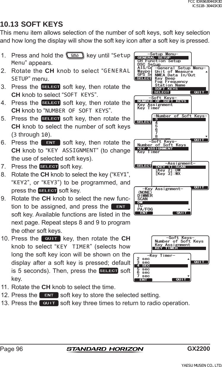 Page96 GX220010.13 SOFT KEYSThismenuitemallowsselectionofthenumberofsoftkeys,softkeyselectionandhowlongthedisplaywillshowthesoftkeyiconafterasoftkeyispressed.1. PressandholdtheCALLMENUkeyuntil“Setup Menu”appears.5QHV -G[U-G[#UUKIPOGPV-G[6KOGT07/$&apos;4 1( 51(6 -&apos;;537+65&apos;.&apos;%6-Number of Soft Keys-458673QUITENT5QHV -G[U0WODGT QH 5QHV -G[U-G[6KOGT-&apos;;#55+)0/&apos;0637+65&apos;.&apos;%6-Assignment-[Key 2]:DW[Key 3]:WX[KEY 1]:SCANQUITSELECT-G[#UUKIPOGPV&amp;+//&apos;45%#02#(1)010&apos;+%&amp;937+6&apos;066HWXS 0HQX&amp;+ )XQFWLRQ 6HWXS&apos;6&amp; 6HWXS$,6&amp;RPSDVV6HWXS*366HWXS:D\SRLQW 6HWXS*(1(5$/ 6(78348,76(/(&amp;7*HQHUDO6HWXS0HQX6WDWLRQ1DPH.H\%HHS8QLWRI0HDVXUH10($&apos;DWD,Q2XW)RJ)UHTXHQF\62)7.(&lt;648,76(/(&amp;72. RotatetheCH knobtoselect“GENERAL SETUP”menu.3. Press the  soft key, then rotate theCH knobtoselect“SOFT KEYS”.4. Press the  soft key, then rotate theCH knobto“NUMBER OF SOFT KEYS”.5. Press the  soft key, then rotate theCH knobtoselectthenumberofsoftkeys(3 through 10).6. Press the  soft key, then rotate theCHknobto“KEY ASSIGNMENT”(tochangetheuseofselectedsoftkeys).7. Pressthe softkey.8. RotatetheCH knobtoselectthekey(“KEY1”,“KEY2”, or “KEY3”) to be programmed, andpressthe softkey.9. RotatetheCH knobtoselectthenewfunc-tion to be assigned, and press the  softkey.Availablefunctionsarelistedinthenextpage.Repeatsteps8and9toprogramtheothersoftkeys.10.Press the  key, then rotate the CH knob to select “KEY TIMER” (selects howlongthesoftkeyiconwillbeshownonthedisplay after a soft key is pressed; defaultis5seconds).Then,pressthe softkey.5QHV -G[U-G[#UUKIPOGPV0WODGT QH 5QHV -G[U-&apos;;6+/&apos;437+65&apos;.&apos;%6-G[6KOGTUGEUGEUGEUGEUGE5&apos;%37+6&apos;0611.RotatetheCH knobtoselectthetime.12.Pressthe softkeytostoretheselectedsetting.13.Pressthe softkeythreetimestoreturntoradiooperation.FCC ID:K6630443X3D IC:511B-30443X3DYAESU MUSEN CO., LTD.