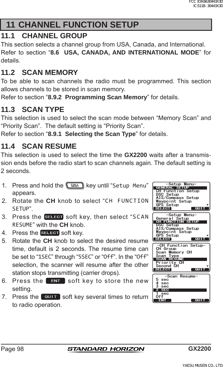 Page98 GX220011 CHANNEL FUNCTION SETUP11.1  CHANNEL GROUPThissectionselectsachannelgroupfromUSA,Canada,andInternational.Refer to section “8.6  USA, CANADA, AND INTERNATIONAL MODE” fordetails.11.2  SCAN MEMORYTo be able to scan channels the radio must be programmed.This sectionallowschannelstobestoredinscanmemory.Refertosection“8.9.2  Programming Scan Memory”fordetails.11.3  SCAN TYPEThisselectionisusedtoselectthescanmodebetween“MemoryScan”and“PriorityScan”.Thedefaultsettingis“PriorityScan”.Refertosection“8.9.1  Selecting the Scan Type”fordetails.11.4  SCAN RESUMEThisselectionisusedtoselectthetimetheGX2200waitsafteratransmis-sionendsbeforetheradiostarttoscanchannelsagain.Thedefaultsettingis2seconds.1. PressandholdtheCALLMENUkeyuntil“Setup Menu”appears.-Scan Resume-5sec4sec3sec1secOff2SECQUITENT6HWXS 0HQX&amp;+ )XQFWLRQ 6HWXS&apos;6&amp; 6HWXS$,6&amp;RPSDVV6HWXS*366HWXS:D\SRLQW 6HWXS*(1(5$/ 6(78348,76(/(&amp;76HWXS 0HQX*HQHUDO6HWXS&apos;6&amp; 6HWXS$,6&amp;RPSDVV6HWXS*366HWXS:D\SRLQW 6HWXS&amp;+)81&amp;7,216(78348,76(/(&amp;7&amp;+ )XQFWLRQ 6HWXS6FDQ 0HPRU\ &amp;+&amp;+ *URXS6FDQ 7\SH3ULRULW\ &amp;+6HFRQG&amp;+6&amp;$1 5(680(48,76(/(&amp;72. RotatetheCH knobtoselect“CH FUNCTION SETUP”.3. Pressthe softkey,thenselect“SCAN RESUME”withtheCH knob.4. Pressthe softkey.5. Rotate theCH knobto selectthedesired resumetime, default is 2 seconds. The resume time canbesetto“1SEC”through“5SEC”or“Off”.Inthe“Off”selection, the scanner will resume after the otherstationstopstransmitting(carrierdrops).6. Pressthe softkeytostorethenewsetting.7. Pressthe softkeyseveraltimestoreturntoradiooperation.FCC ID:K6630443X3D IC:511B-30443X3DYAESU MUSEN CO., LTD.