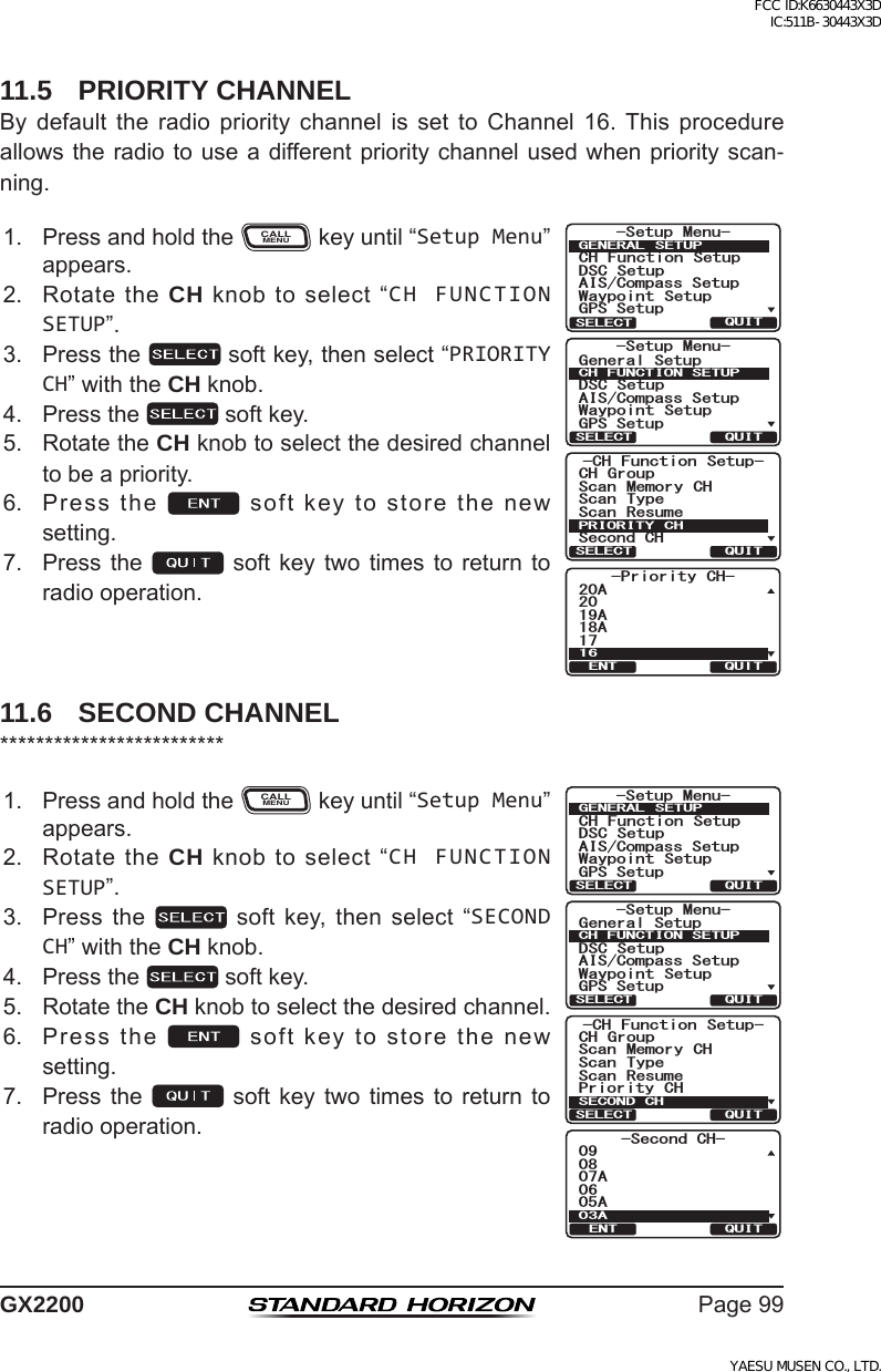 Page99GX220011.5  PRIORITY CHANNELBy default the radio priority channel is set to Channel 16.This procedureallowstheradiotouseadifferentprioritychannelusedwhenpriorityscan-ning.1. PressandholdtheCALLMENUkeyuntil“Setup Menu”appears.-Priority CH-2019A18A1720A16QUITENT6HWXS 0HQX&amp;+ )XQFWLRQ 6HWXS&apos;6&amp; 6HWXS$,6&amp;RPSDVV6HWXS*366HWXS:D\SRLQW 6HWXS*(1(5$/ 6(78348,76(/(&amp;76HWXS 0HQX*HQHUDO6HWXS&apos;6&amp; 6HWXS$,6&amp;RPSDVV6HWXS*366HWXS:D\SRLQW 6HWXS&amp;+)81&amp;7,216(78348,76(/(&amp;7&amp;+ )XQFWLRQ 6HWXS6FDQ 0HPRU\ &amp;+&amp;+ *URXS6FDQ 7\SH6HFRQG&amp;+6FDQ 5HVXPH35,25,7&lt; &amp;+48,76(/(&amp;72. RotatetheCH knobtoselect“CH FUNCTION SETUP”.3. Pressthe softkey,thenselect“PRIORITY CH”withtheCH knob.4. Pressthe softkey.5. RotatetheCH knobtoselectthedesiredchanneltobeapriority.6. Pressthe softkeytostorethenewsetting.7. Pressthe soft key twotimes toreturn toradiooperation.11.6  SECOND CHANNEL*************************1. PressandholdtheCALLMENUkeyuntil“Setup Menu”appears.&amp;+ )XQFWLRQ 6HWXS6FDQ 0HPRU\ &amp;+&amp;+ *URXS6FDQ 7\SH3ULRULW\ &amp;+6FDQ 5HVXPH6(&amp;21&apos;&amp;+48,76(/(&amp;76HWXS 0HQX&amp;+ )XQFWLRQ 6HWXS&apos;6&amp; 6HWXS$,6&amp;RPSDVV6HWXS*366HWXS:D\SRLQW 6HWXS*(1(5$/ 6(78348,76(/(&amp;76HWXS 0HQX*HQHUDO6HWXS&apos;6&amp; 6HWXS$,6&amp;RPSDVV6HWXS*366HWXS:D\SRLQW 6HWXS&amp;+)81&amp;7,216(78348,76(/(&amp;76HFRQG&amp;+$$$48,7(172. RotatetheCH knobtoselect“CH FUNCTION SETUP”.3. Pressthe  softkey,thenselect“SECOND CH”withtheCH knob.4. Pressthe softkey.5. RotatetheCH knobtoselectthedesiredchannel.6. Pressthe softkeytostorethenewsetting.7. Pressthe soft key twotimes toreturn toradiooperation.FCC ID:K6630443X3D IC:511B-30443X3DYAESU MUSEN CO., LTD.