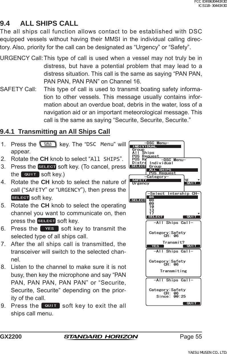 Page55GX22009.4  ALL SHIPS CALLTheallshipscallfunctionallowscontacttobeestablishedwithDSCequipped vessels without having their MMSI in the individual calling direc-tory.Also,priorityforthecallcanbedesignatedas“Urgency”or“Safety”.URGENCYCall:Thistypeofcallisusedwhenavesselmaynottrulybeindistress, but have a potential problem that may lead to adistresssituation.Thiscallisthesameassaying“PANPAN,PANPAN,PANPAN”onChannel16.SAFETYCall: Thistypeofcallisusedtotransmitboatingsafetyinforma-tion to other vessels. This message usually contains infor-mationaboutanoverdueboat,debrisinthewater,lossofanavigationaidoranimportantmeteorologicalmessage.Thiscallisthesameassaying“Securite,Securite,Securite.”9.4.1  Transmitting an All Ships Call1. PresstheCALLMENUkey.The“DSC Menu”willappear.Category:SafetyCH: 06Transmit?-All Ships Call-QUITYESCategory:SafetyCH: 06Transmiting-All Ships Call-Category:SafetyCH: 06-All Ships Call-Since: 00:25QUIT)TQWR#NN 5JKRU215 4GSWGUV215 4GRQTV&amp;KUVTGUU#NGTV/5)&amp;5% /GPW+0&amp;+8+&amp;7#.37+65&apos;.&apos;%6IndividualGroupPOS RequestPOS ReportAuto POS Polling-DSC Menu-ALL SHIPSQUITSELECT-Category-SAFETYUrgencyQUITSELECT5GNGEV +PVGTUJKR %*37+65&apos;.&apos;%62. RotatetheCH knobtoselect“All SHIPS”.3. Pressthe softkey.(Tocancel,pressthe  softkey.)4. RotatetheCH knobtoselectthenatureofcall(“SAFETY”or“URGENCY”),thenpressthesoftkey.5. RotatetheCH knobtoselecttheoperatingchannelyouwanttocommunicateon,thenpressthe softkey.6. Pressthe  softkeytotransmittheselectedtypeofallshipscall.7. Aftertheallshipscallistransmitted,thetransceiverwillswitchtotheselectedchan-nel.8. Listentothechanneltomakesureitisnotbusy,thenkeythemicrophoneandsay“PANPAN,PANPAN,PANPAN”or“Securite,Securite,Securite”dependingon the prior-ityofthecall.9. Pressthe softkeytoexittheallshipscallmenu.FCC ID:K6630443X3D IC:511B-30443X3DYAESU MUSEN CO., LTD.