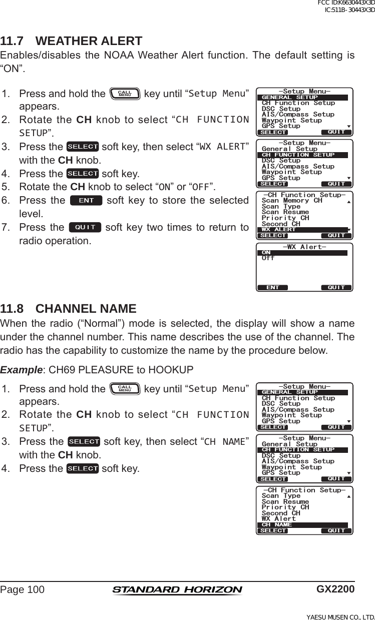 Page 100 GX220011.7  WEATHER ALERTEnables/disables the NOAA WeatherAlert function. The default setting is“ON”.1. PressandholdtheCALLMENUkeyuntil“Setup Menu”appears.&amp;+ )XQFWLRQ 6HWXS6FDQ 0HPRU\ &amp;+6HFRQG&amp;+6FDQ 7\SH3ULRULW\ &amp;+6FDQ 5HVXPH:;$/(5748,76(/(&amp;76HWXS 0HQX&amp;+ )XQFWLRQ 6HWXS&apos;6&amp; 6HWXS$,6&amp;RPSDVV6HWXS*366HWXS:D\SRLQW 6HWXS*(1(5$/ 6(78348,76(/(&amp;76HWXS 0HQX*HQHUDO6HWXS&apos;6&amp; 6HWXS$,6&amp;RPSDVV6HWXS*366HWXS:D\SRLQW 6HWXS&amp;+)81&amp;7,216(78348,76(/(&amp;7-WX Alert-OffONQUITENT2. RotatetheCH knobtoselect“CH FUNCTION SETUP”.3. Pressthe softkey,thenselect“WX ALERT”with the CH knob.4. Pressthe softkey.5. RotatetheCH knobtoselect“ON”or“OFF”.6. Press the  soft key to store the selectedlevel.7. Pressthe soft key twotimes toreturn toradiooperation.11.8  CHANNEL NAMEWhenthe radio(“Normal”) modeis selected,the display willshow anameunderthechannelnumber.Thisnamedescribestheuseofthechannel.Theradiohasthecapabilitytocustomizethenamebytheprocedurebelow.Example:CH69PLEASUREtoHOOKUP1. PressandholdtheCALLMENUkeyuntil“Setup Menu”appears.6HWXS 0HQX&amp;+ )XQFWLRQ 6HWXS&apos;6&amp; 6HWXS$,6&amp;RPSDVV6HWXS*366HWXS:D\SRLQW 6HWXS*(1(5$/ 6(78348,76(/(&amp;76HWXS 0HQX*HQHUDO6HWXS&apos;6&amp; 6HWXS$,6&amp;RPSDVV6HWXS*366HWXS:D\SRLQW 6HWXS&amp;+)81&amp;7,216(78348,76(/(&amp;7&amp;+ )XQFWLRQ 6HWXS6HFRQG&amp;+6FDQ 7\SH3ULRULW\ &amp;+:;$OHUW6FDQ 5HVXPH&amp;+ 1$0(48,76(/(&amp;72. RotatetheCH knobtoselect“CH FUNCTION SETUP”.3. Pressthe softkey,thenselect“CH NAME”with the CH knob.4. Pressthe softkey.FCC ID:K6630443X3D IC:511B-30443X3DYAESU MUSEN CO., LTD.