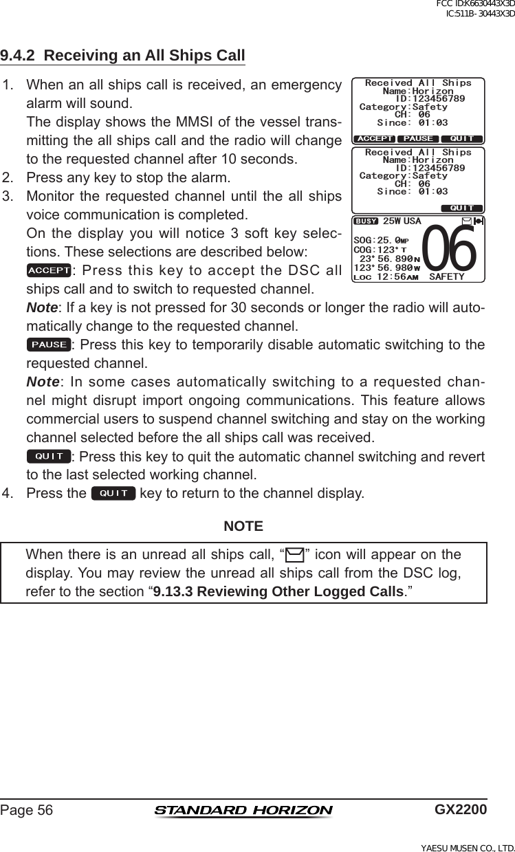 Page56 GX22009.4.2  Receiving an All Ships Call1. Whenanallshipscallisreceived,anemergencyalarmwillsound. ThedisplayshowstheMMSIofthevesseltrans-mittingtheallshipscallandtheradiowillchangetotherequestedchannelafter10seconds.Received All ShipsName:HorizonID:123456789Since: 01:03Category:SafetyCH: 06QUITPAUSEACCEPTReceived All ShipsName:HorizonID:123456789Since: 01:03Category:SafetyCH: 06QUIT51)/2%1).1% #/9 75#096065#(&apos;6;  2. Pressanykeytostopthealarm.3. Monitorthe requested channel until the all shipsvoicecommunicationiscompleted. On the display you will notice 3 soft key selec-tions.Theseselectionsaredescribedbelow: :PressthiskeytoaccepttheDSCallshipscallandtoswitchtorequestedchannel. Note:Ifakeyisnotpressedfor30secondsorlongertheradiowillauto-maticallychangetotherequestedchannel. :Pressthiskeytotemporarilydisableautomaticswitchingtotherequestedchannel. Note:Insomecasesautomaticallyswitchingtoarequestedchan-nel might disrupt import ongoing communications. This feature allowscommercialuserstosuspendchannelswitchingandstayontheworkingchannelselectedbeforetheallshipscallwasreceived. :Pressthiskeytoquittheautomaticchannelswitchingandreverttothelastselectedworkingchannel.4. Pressthe keytoreturntothechanneldisplay.NOTEWhenthereisanunreadallshipscall,“ ”iconwillappearonthedisplay.YoumayreviewtheunreadallshipscallfromtheDSClog,refertothesection“9.13.3 Reviewing Other Logged Calls.”FCC ID:K6630443X3D IC:511B-30443X3DYAESU MUSEN CO., LTD.