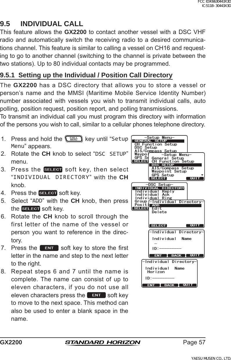 Page57GX22009.5  INDIVIDUAL CALLThisfeatureallowstheGX2200tocontactanothervesselwithaDSCVHFradioandautomaticallyswitchthereceivingradiotoadesiredcommunica-tionschannel.ThisfeatureissimilartocallingavesselonCH16andrequest-ingtogotoanotherchannel(switchingtothechannelisprivatebetweenthetwostations).Upto80individualcontactsmaybeprogrammed.9.5.1  Setting up the Individual / Position Call DirectoryThe GX2200hasaDSCdirectorythatallowsyoutostoreavesselorperson’snameand theMMSI(MaritimeMobileService IdentityNumber)number associated with vessels you wish to transmit individual calls, autopolling,positionrequest,positionreport,andpollingtransmissions.Totransmitanindividualcallyoumustprogramthisdirectorywithinformationofthepersonsyouwishtocall,similartoacellularphonestelephonedirectory.1. PressandholdtheCALLMENUkeyuntil“Setup Menu”appears.QUITENT BACK-Individual Directory-Individual NameHorizonID:----------DSC Setup-Individual ReplyPosition ReplyIndividual AckIndividual RingGroup DirectoryINDIVIDUAL DIRECTORYQUITSELECTQUITSELECT-Individual Directory-EditDeleteADDQUITENT BACK-Individual Directory-Individual Name_ID:---------6HWXS 0HQX&amp;+ )XQFWLRQ 6HWXS&apos;6&amp; 6HWXS$,6&amp;RPSDVV6HWXS*366HWXS:D\SRLQW 6HWXS*(1(5$/ 6(78348,76(/(&amp;76HWXS 0HQX&amp;+ )XQFWLRQ 6HWXS*366HWXS$,6&amp;RPSDVV6HWXS*HQHUDO6HWXS:D\SRLQW 6HWXS&apos;6&amp;6(78348,76(/(&amp;72. RotatetheCH knobtoselect“DSC SETUP”menu.3. Pressthe softkey,thenselect“INDIVIDUAL DIRECTORY”withtheCH knob.4. Pressthe softkey.5. Select “ADD” with the CH knob, then pressthe  softkey.6. RotatetheCH knobtoscrollthroughthefirstletterofthenameofthevesselorperson you want to reference in the direc-tory.7. Pressthe softkey tostoretherstletterinthenameandsteptothenextlettertotheright.8. Repeatsteps6and7untilthenameiscomplete.The namecanconsistofuptoelevencharacters,ifyoudonotuseallelevencharacterspressthe softkeytomovetothenextspace.Thismethodcanalsobeusedtoenterablankspaceinthename.FCC ID:K6630443X3D IC:511B-30443X3DYAESU MUSEN CO., LTD.