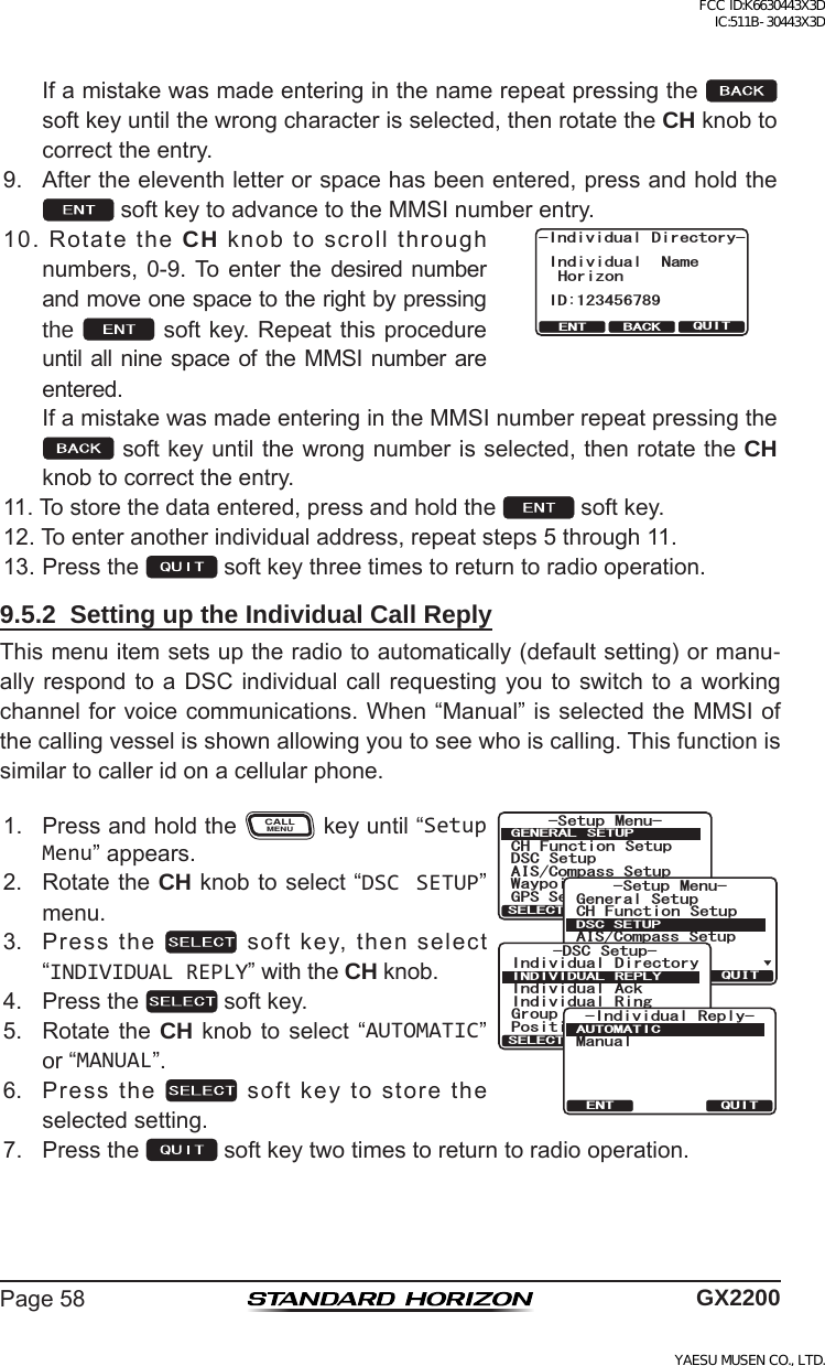 Page58 GX2200 Ifamistakewasmadeenteringinthenamerepeatpressingthe  softkeyuntilthewrongcharacterisselected,thenrotatetheCH knobtocorrecttheentry.9. Aftertheeleventhletterorspacehasbeenentered,pressandholdthesoftkeytoadvancetotheMMSInumberentry.10.RotatetheCH knobtoscrollthroughnumbers,0-9.Toenter the desirednumberandmoveonespacetotherightbypressingthe   softkey.Repeatthis procedureuntilall ninespace ofthe MMSI number areentered.QUITENT BACK-Individual Directory-Individual NameHorizonID:123456789 IfamistakewasmadeenteringintheMMSInumberrepeatpressingthesoftkeyuntilthewrongnumberisselected,thenrotatetheCH knobtocorrecttheentry.11.Tostorethedataentered,pressandholdthe softkey.12.Toenteranotherindividualaddress,repeatsteps5through11.13.Pressthe softkeythreetimestoreturntoradiooperation.9.5.2  Setting up the Individual Call ReplyThismenuitemsetsuptheradiotoautomatically(defaultsetting)ormanu-allyrespondtoa DSC individualcallrequestingyou toswitchtoa workingchannelforvoicecommunications.When“Manual”isselectedtheMMSIofthecallingvesselisshownallowingyoutoseewhoiscalling.Thisfunctionissimilartocalleridonacellularphone.1. PressandholdtheCALLMENUkeyuntil“Setup Menu”appears.6HWXS 0HQX&amp;+ )XQFWLRQ 6HWXS&apos;6&amp; 6HWXS$,6&amp;RPSDVV6HWXS*366HWXS:D\SRLQW 6HWXS*(1(5$/ 6(78348,76(/(&amp;76HWXS 0HQX&amp;+ )XQFWLRQ 6HWXS*366HWXS$,6&amp;RPSDVV6HWXS*HQHUDO6HWXS:D\SRLQW 6HWXS&apos;6&amp;6(78348,76(/(&amp;7-DSC Setup-Individual DirectoryPosition ReplyIndividual AckIndividual RingGroup DirectoryINDIVIDUAL REPLYQUITSELECT-Individual Reply-ManualAUTOMATICQUITENT2. RotatetheCH knobtoselect“DSC SETUP”menu.3. Pressthe softkey,thenselect“INDIVIDUAL REPLY”withtheCH knob.4. Pressthe softkey.5. Rotatethe CH knob to select “AUTOMATIC”or“MANUAL”.6. Pressthe softkeytostoretheselectedsetting.7. Pressthe softkeytwotimestoreturntoradiooperation.FCC ID:K6630443X3D IC:511B-30443X3DYAESU MUSEN CO., LTD.