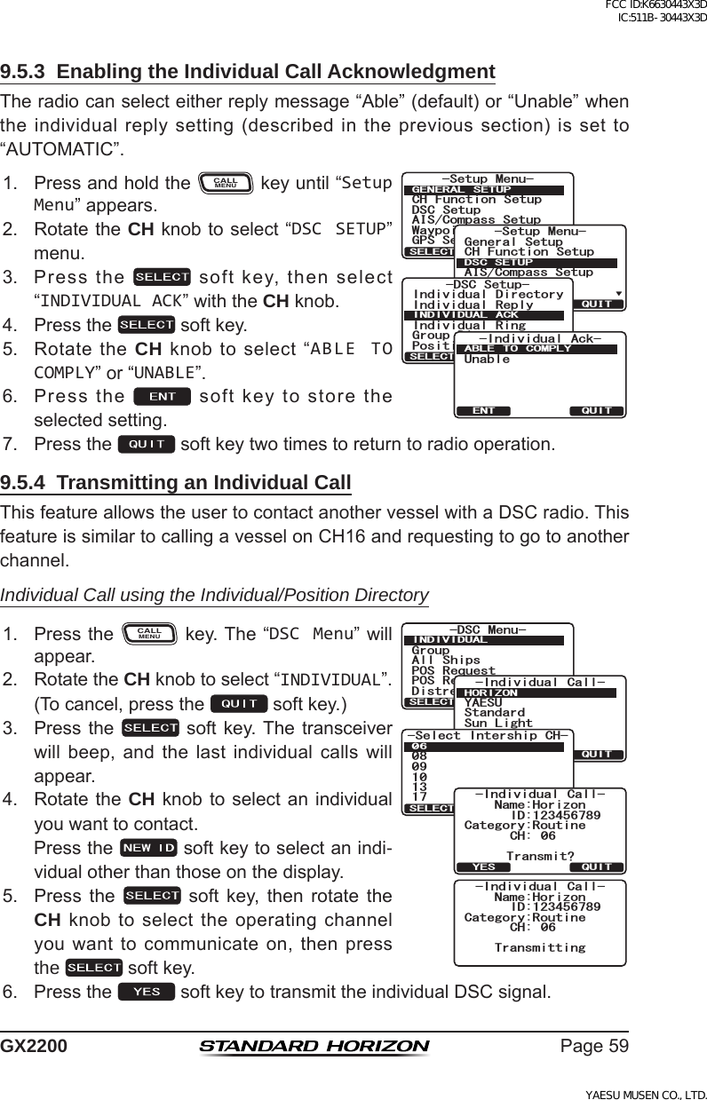 Page59GX22009.5.3  Enabling the Individual Call AcknowledgmentTheradiocanselecteitherreplymessage“Able”(default)or“Unable”whentheindividualreplysetting(describedintheprevioussection)issetto“AUTOMATIC”.1. PressandholdtheCALLMENUkeyuntil“Setup Menu”appears.6HWXS 0HQX&amp;+ )XQFWLRQ 6HWXS&apos;6&amp; 6HWXS$,6&amp;RPSDVV6HWXS*366HWXS:D\SRLQW 6HWXS*(1(5$/ 6(78348,76(/(&amp;76HWXS 0HQX&amp;+ )XQFWLRQ 6HWXS*366HWXS$,6&amp;RPSDVV6HWXS*HQHUDO6HWXS:D\SRLQW 6HWXS&apos;6&amp;6(78348,76(/(&amp;7-DSC Setup-Individual ReplyIndividual DirectoryPosition ReplyIndividual RingGroup DirectoryINDIVIDUAL ACKQUITSELECT+PFKXKFWCN #EM7PCDNG#$.&apos; 61 %1/2.;37+6&apos;062. RotatetheCH knobtoselect“DSC SETUP”menu.3. Pressthe softkey,thenselect“INDIVIDUAL ACK”withtheCH knob.4. Pressthe softkey.5. RotatetheCH knobtoselect“ABLE TO COMPLY”or“UNABLE”.6. Pressthe softkeytostoretheselectedsetting.7. Pressthe softkeytwotimestoreturntoradiooperation.9.5.4  Transmitting an Individual CallThisfeatureallowstheusertocontactanothervesselwithaDSCradio.ThisfeatureissimilartocallingavesselonCH16andrequestingtogotoanotherchannel.Individual Call using the Individual/Position Directory1. PresstheCALLMENUkey.The“DSC Menu”willappear.)TQWR#NN 5JKRU215 4GSWGUV215 4GRQTV&amp;KUVTGUU#NGTV/5)&amp;5% /GPW+0&amp;+8+&amp;7#.37+65&apos;.&apos;%6+PFKXKFWCN %CNN;#&apos;57$QD5VCPFCTF5WP .KIJV*14+&lt;1037+65&apos;.&apos;%6 0&apos;9 +&amp;5GNGEV +PVGTUJKR %*37+65&apos;.&apos;%6%CVGIQT[4QWVKPG+&amp;0COG*QTK\QP%* 6TCPUOKV!+PFKXKFWCN %CNN37+6;&apos;5%CVGIQT[4QWVKPG+&amp;0COG*QTK\QP%* 6TCPUOKVVKPI+PFKXKFWCN %CNN2. RotatetheCH knobtoselect“INDIVIDUAL”.(Tocancel,pressthe softkey.)3. Pressthe  softkey.Thetransceiverwill beep, and the last individual calls willappear.4. RotatetheCH knob toselectanindividualyouwanttocontact. Pressthe softkeytoselectanindi-vidualotherthanthoseonthedisplay.5. Press the  soft key, then rotate theCHknobtoselecttheoperatingchannelyouwanttocommunicateon,thenpressthe  softkey.6. Pressthe softkeytotransmittheindividualDSCsignal.FCC ID:K6630443X3D IC:511B-30443X3DYAESU MUSEN CO., LTD.