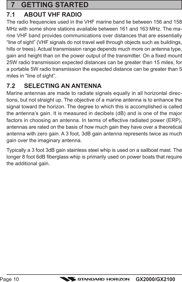 GX2000/GX2100Page 107 GETTING STARTED7.1 ABOUT VHF RADIOThe radio frequencies used in the VHF marine band lie between 156 and 158MHz with some shore stations available between 161 and 163 MHz. The ma-rine VHF band provides communications over distances that are essentially“line of sight” (VHF signals do not travel well through objects such as buildings,hills or trees). Actual transmission range depends much more on antenna type,gain and height than on the power output of the transmitter. On a fixed mount25W radio transmission expected distances can be greater than 15 miles, fora portable 5W radio transmission the expected distance can be greater than 5miles in “line of sight”.7.2 SELECTING AN ANTENNAMarine antennas are made to radiate signals equally in all horizontal direc-tions, but not straight up. The objective of a marine antenna is to enhance thesignal toward the horizon. The degree to which this is accomplished is calledthe antenna’s gain. It is measured in decibels (dB) and is one of the majorfactors in choosing an antenna. In terms of effective radiated power (ERP),antennas are rated on the basis of how much gain they have over a theoreticalantenna with zero gain. A 3 foot, 3dB gain antenna represents twice as muchgain over the imaginary antenna.Typically a 3 foot 3dB gain stainless steel whip is used on a sailboat mast. Thelonger 8 foot 6dB fiberglass whip is primarily used on power boats that requirethe additional gain.