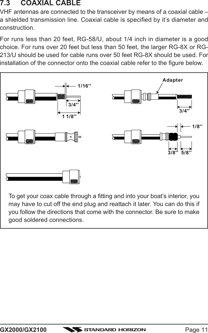 Page 11GX2000/GX21007.3 COAXIAL CABLEVHF antennas are connected to the transceiver by means of a coaxial cable –a shielded transmission line. Coaxial cable is specified by it’s diameter andconstruction.For runs less than 20 feet, RG-58/U, about 1/4 inch in diameter is a goodchoice. For runs over 20 feet but less than 50 feet, the larger RG-8X or RG-213/U should be used for cable runs over 50 feet RG-8X should be used. Forinstallation of the connector onto the coaxial cable refer to the figure below.1/16&apos;&apos;3/4&apos;&apos;3/4&apos;&apos;1 1/8&apos;&apos;1/8&apos;&apos;5/8&apos;&apos;3/8&apos;&apos;AdapterTo get your coax cable through a fitting and into your boat’s interior, youmay have to cut off the end plug and reattach it later. You can do this ifyou follow the directions that come with the connector. Be sure to makegood soldered connections.