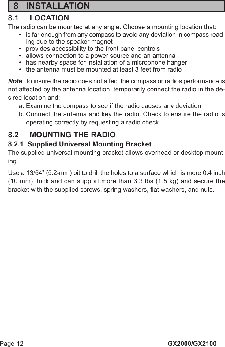 GX2000/GX2100Page 128 INSTALLATION8.1 LOCATIONThe radio can be mounted at any angle. Choose a mounting location that:• is far enough from any compass to avoid any deviation in compass read-ing due to the speaker magnet• provides accessibility to the front panel controls• allows connection to a power source and an antenna• has nearby space for installation of a microphone hanger• the antenna must be mounted at least 3 feet from radioNote: To insure the radio does not affect the compass or radios performance isnot affected by the antenna location, temporarily connect the radio in the de-sired location and:a. Examine the compass to see if the radio causes any deviationb. Connect the antenna and key the radio. Check to ensure the radio isoperating correctly by requesting a radio check.8.2 MOUNTING THE RADIO8.2.1  Supplied Universal Mounting BracketThe supplied universal mounting bracket allows overhead or desktop mount-ing.Use a 13/64” (5.2-mm) bit to drill the holes to a surface which is more 0.4 inch(10 mm) thick and can support more than 3.3 lbs (1.5 kg) and secure thebracket with the supplied screws, spring washers, flat washers, and nuts.