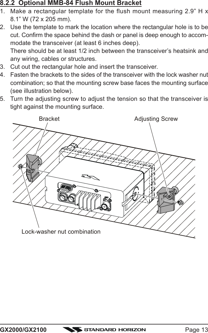 Page 13GX2000/GX21008.2.2  Optional MMB-84 Flush Mount Bracket1. Make a rectangular template for the flush mount measuring 2.9” H x8.1” W (72 x 205 mm).2. Use the template to mark the location where the rectangular hole is to becut. Confirm the space behind the dash or panel is deep enough to accom-modate the transceiver (at least 6 inches deep).There should be at least 1/2 inch between the transceiver’s heatsink andany wiring, cables or structures.3. Cut out the rectangular hole and insert the transceiver.4. Fasten the brackets to the sides of the transceiver with the lock washer nutcombination; so that the mounting screw base faces the mounting surface(see illustration below).5. Turn the adjusting screw to adjust the tension so that the transceiver istight against the mounting surface.Bracket Adjusting ScrewLock-washer nut combination