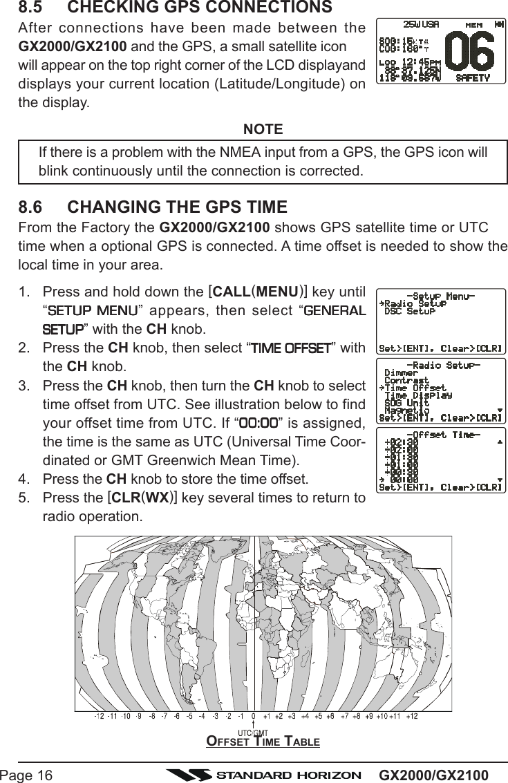 GX2000/GX2100Page 16OFFSET TIME TABLE8.5 CHECKING GPS CONNECTIONSAfter connections have been made between theGX2000/GX2100 and the GPS, a small satellite iconwill appear on the top right corner of the LCD displayanddisplays your current location (Latitude/Longitude) onthe display.NOTEIf there is a problem with the NMEA input from a GPS, the GPS icon willblink continuously until the connection is corrected.8.6 CHANGING THE GPS TIMEFrom the Factory the GX2000/GX2100 shows GPS satellite time or UTCtime when a optional GPS is connected. A time offset is needed to show thelocal time in your area.1. Press and hold down the [CALL(MENU)] key until“SETUP MENUSETUP MENUSETUP MENUSETUP MENUSETUP MENU” appears, then select “GENERALGENERALGENERALGENERALGENERALSETUPSETUPSETUPSETUPSETUP” with the CH knob.2. Press the CH knob, then select “TIME OFFSETTIME OFFSETTIME OFFSETTIME OFFSETTIME OFFSET” withthe CH knob.3. Press the CH knob, then turn the CH knob to selecttime offset from UTC. See illustration below to findyour offset time from UTC. If “00:0000:0000:0000:0000:00” is assigned,the time is the same as UTC (Universal Time Coor-dinated or GMT Greenwich Mean Time).4. Press the CH knob to store the time offset.5. Press the [CLR(WX)] key several times to return toradio operation.