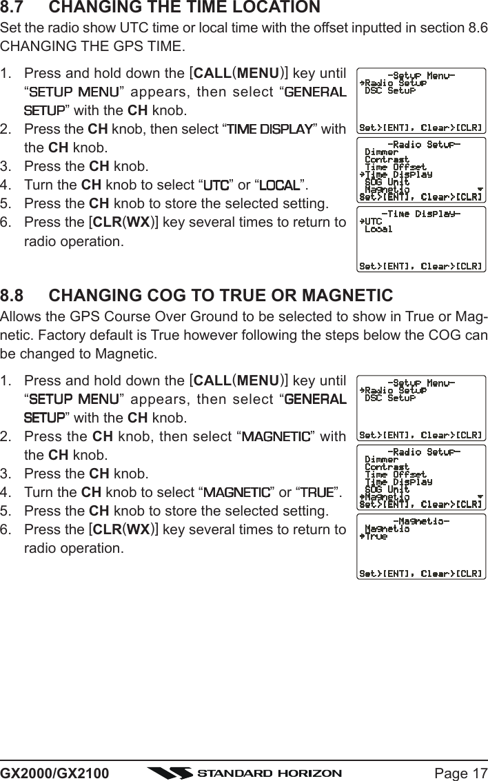 Page 17GX2000/GX21008.7 CHANGING THE TIME LOCATIONSet the radio show UTC time or local time with the offset inputted in section 8.6CHANGING THE GPS TIME.1. Press and hold down the [CALL(MENU)] key until“SETUP MENUSETUP MENUSETUP MENUSETUP MENUSETUP MENU” appears, then select “GENERALGENERALGENERALGENERALGENERALSETUPSETUPSETUPSETUPSETUP” with the CH knob.2. Press the CH knob, then select “TIME DISPLAYTIME DISPLAYTIME DISPLAYTIME DISPLAYTIME DISPLAY” withthe CH knob.3. Press the CH knob.4. Turn the CH knob to select “UTCUTCUTCUTCUTC” or “LOCALLOCALLOCALLOCALLOCAL”.5. Press the CH knob to store the selected setting.6. Press the [CLR(WX)] key several times to return toradio operation.8.8 CHANGING COG TO TRUE OR MAGNETICAllows the GPS Course Over Ground to be selected to show in True or Mag-netic. Factory default is True however following the steps below the COG canbe changed to Magnetic.1. Press and hold down the [CALL(MENU)] key until“SETUP MENUSETUP MENUSETUP MENUSETUP MENUSETUP MENU” appears, then select “GENERALGENERALGENERALGENERALGENERALSETUPSETUPSETUPSETUPSETUP” with the CH knob.2. Press the CH knob, then select “MAGNETICMAGNETICMAGNETICMAGNETICMAGNETIC” withthe CH knob.3. Press the CH knob.4. Turn the CH knob to select “MAGNETICMAGNETICMAGNETICMAGNETICMAGNETIC” or “TRUETRUETRUETRUETRUE”.5. Press the CH knob to store the selected setting.6. Press the [CLR(WX)] key several times to return toradio operation.