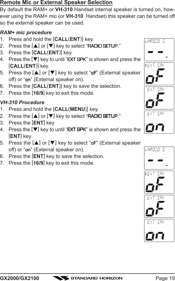 Page 19GX2000/GX2100Remote Mic or External Speaker SelectionBy default the RAM+ or VH-310 Handset internal speaker is turned on, how-ever using the RAM+ mic (or VH-310  Handset) this speaker can be turned offso the external speaker can be used.RAM+ mic procedure1. Press and hold the [CALL(ENT)] key.2. Press the [S] or [T] key to select “RADIO SETUPRADIO SETUPRADIO SETUPRADIO SETUPRADIO SETUP.”3. Press the [CALL(ENT)] key.4. Press the [T] key to until “EXT SPKEXT SPKEXT SPKEXT SPKEXT SPK” is shown and press the[CALL(ENT)] key.5. Press the [S] or [T] key to select “oFoFoFoFoF” (External speakeroff) or “ononononon” (External speaker on).6. Press the [CALL(ENT)] key to save the selection.7. Press the [16/9] key to exit this mode.VH-310 Procedure1. Press and hold the [CALL(MENU)] key.2. Press the [S] or [T] key to select “RADIO SETUPRADIO SETUPRADIO SETUPRADIO SETUPRADIO SETUP.”3. Press the [ENT] key4. Press the [T] key to until “EXT SPKEXT SPKEXT SPKEXT SPKEXT SPK” is shown and press the[ENT] key.5. Press the [S] or [T] key to select “oFoFoFoFoF” (External speakeroff) or “ononononon” (External speaker on).6. Press the [ENT] key to save the selection.7. Press the [16/9] key to exit this mode.