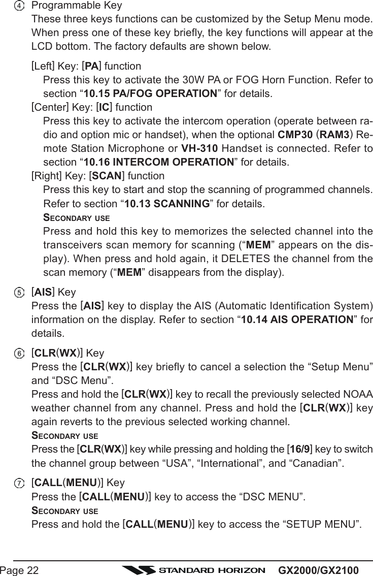 GX2000/GX2100Page 22Programmable KeyThese three keys functions can be customized by the Setup Menu mode.When press one of these key briefly, the key functions will appear at theLCD bottom. The factory defaults are shown below.[Left] Key: [PA] functionPress this key to activate the 30W PA or FOG Horn Function. Refer tosection “10.15 PA/FOG OPERATION” for details.[Center] Key: [IC] functionPress this key to activate the intercom operation (operate between ra-dio and option mic or handset), when the optional CMP30 (RAM3) Re-mote Station Microphone or VH-310 Handset is connected. Refer tosection “10.16 INTERCOM OPERATION” for details.[Right] Key: [SCAN] functionPress this key to start and stop the scanning of programmed channels.Refer to section “10.13 SCANNING” for details.SECONDARY USEPress and hold this key to memorizes the selected channel into thetransceivers scan memory for scanning (“MEM” appears on the dis-play). When press and hold again, it DELETES the channel from thescan memory (“MEM” disappears from the display).[AIS] KeyPress the [AIS] key to display the AIS (Automatic Identification System)information on the display. Refer to section “10.14 AIS OPERATION” fordetails.[CLR(WX)] KeyPress the [CLR(WX)] key briefly to cancel a selection the “Setup Menu”and “DSC Menu”.Press and hold the [CLR(WX)] key to recall the previously selected NOAAweather channel from any channel. Press and hold the [CLR(WX)] keyagain reverts to the previous selected working channel.SECONDARY USEPress the [CLR(WX)] key while pressing and holding the [16/9] key to switchthe channel group between “USA”, “International”, and “Canadian”.[CALL(MENU)] KeyPress the [CALL(MENU)] key to access the “DSC MENU”.SECONDARY USEPress and hold the [CALL(MENU)] key to access the “SETUP MENU”.