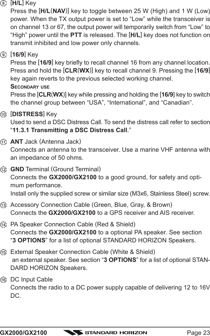 Page 23GX2000/GX2100[H/L] KeyPress the [H/L(NAV)] key to toggle between 25 W (High) and 1 W (Low)power. When the TX output power is set to “Low” while the transceiver ison channel 13 or 67, the output power will temporarily switch from “Low” to“High” power until the PTT is released. The [H/L] key does not function ontransmit inhibited and low power only channels.[16/9] KeyPress the [16/9] key briefly to recall channel 16 from any channel location.Press and hold the [CLR(WX)] key to recall channel 9. Pressing the [16/9]key again reverts to the previous selected working channel.SECONDARY USEPress the [CLR(WX)] key while pressing and holding the [16/9] key to switchthe channel group between “USA”, “International”, and “Canadian”.[DISTRESS] KeyUsed to send a DSC Distress Call. To send the distress call refer to section“11.3.1 Transmitting a DSC Distress Call.”ANT Jack (Antenna Jack)Connects an antenna to the transceiver. Use a marine VHF antenna withan impedance of 50 ohms.GND Terminal (Ground Terminal)Connects the GX2000/GX2100 to a good ground, for safety and opti-mum performance.Install only the supplied screw or similar size (M3x6, Stainless Steel) screw.Accessory Connection Cable (Green, Blue, Gray, &amp; Brown)Connects the GX2000/GX2100 to a GPS receiver and AIS receiver.PA Speaker Connection Cable (Red &amp; Shield)Connects the GX2000/GX2100 to a optional PA speaker. See section“3 OPTIONS” for a list of optional STANDARD HORIZON Speakers.External Speaker Connection Cable (White &amp; Shield) an external speaker. See section “3 OPTIONS” for a list of optional STAN-DARD HORIZON Speakers.DC Input CableConnects the radio to a DC power supply capable of delivering 12 to 16VDC.