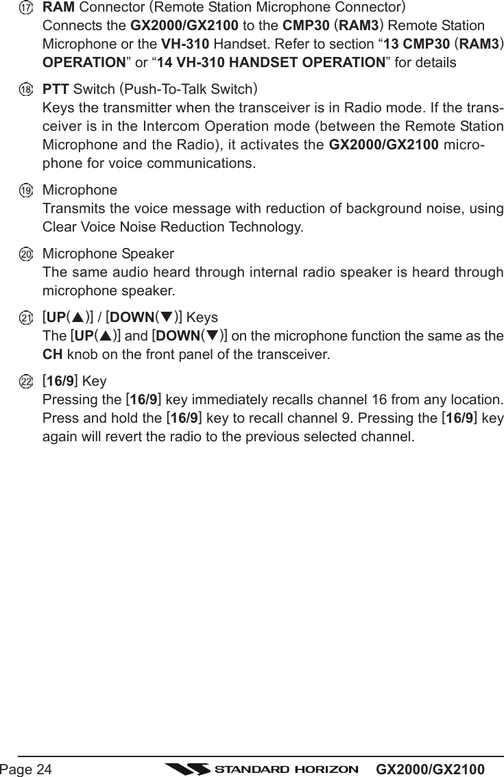 GX2000/GX2100Page 24RAM Connector (Remote Station Microphone Connector)Connects the GX2000/GX2100 to the CMP30 (RAM3) Remote StationMicrophone or the VH-310 Handset. Refer to section “13 CMP30 (RAM3)OPERATION” or “14 VH-310 HANDSET OPERATION” for detailsPTT Switch (Push-To-Talk Switch)Keys the transmitter when the transceiver is in Radio mode. If the trans-ceiver is in the Intercom Operation mode (between the Remote StationMicrophone and the Radio), it activates the GX2000/GX2100 micro-phone for voice communications.MicrophoneTransmits the voice message with reduction of background noise, usingClear Voice Noise Reduction Technology.Microphone SpeakerThe same audio heard through internal radio speaker is heard throughmicrophone speaker.[UP(S)] / [DOWN(T)] KeysThe [UP(S)] and [DOWN(T)] on the microphone function the same as theCH knob on the front panel of the transceiver.[16/9] KeyPressing the [16/9] key immediately recalls channel 16 from any location.Press and hold the [16/9] key to recall channel 9. Pressing the [16/9] keyagain will revert the radio to the previous selected channel.