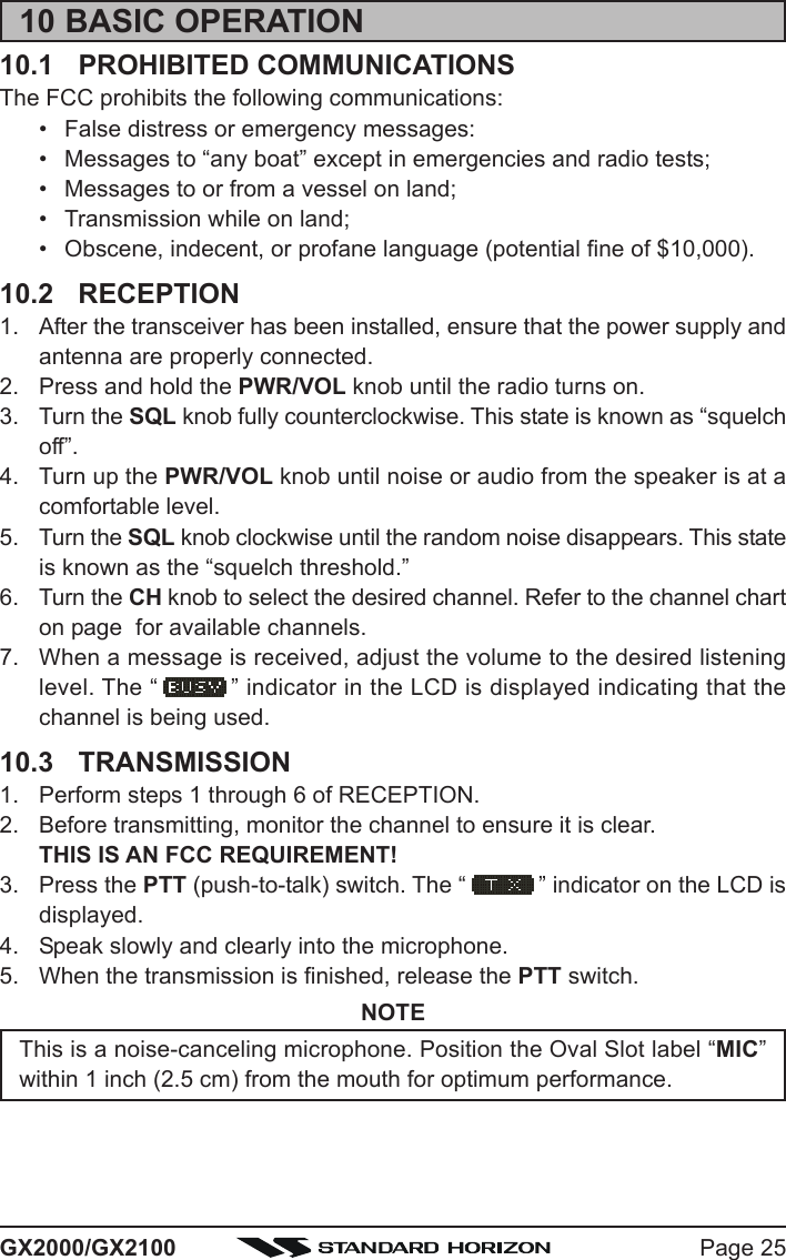 Page 25GX2000/GX210010 BASIC OPERATION10.1 PROHIBITED COMMUNICATIONSThe FCC prohibits the following communications:• False distress or emergency messages:• Messages to “any boat” except in emergencies and radio tests;• Messages to or from a vessel on land;• Transmission while on land;• Obscene, indecent, or profane language (potential fine of $10,000).10.2 RECEPTION1. After the transceiver has been installed, ensure that the power supply andantenna are properly connected.2. Press and hold the PWR/VOL knob until the radio turns on.3. Turn the SQL knob fully counterclockwise. This state is known as “squelchoff”.4. Turn up the PWR/VOL knob until noise or audio from the speaker is at acomfortable level.5. Turn the SQL knob clockwise until the random noise disappears. This stateis known as the “squelch threshold.”6. Turn the CH knob to select the desired channel. Refer to the channel charton page  for available channels.7. When a message is received, adjust the volume to the desired listeninglevel. The “ ” indicator in the LCD is displayed indicating that thechannel is being used.10.3 TRANSMISSION1. Perform steps 1 through 6 of RECEPTION.2. Before transmitting, monitor the channel to ensure it is clear.THIS IS AN FCC REQUIREMENT!3. Press the PTT (push-to-talk) switch. The “ ” indicator on the LCD isdisplayed.4. Speak slowly and clearly into the microphone.5. When the transmission is finished, release the PTT switch.NOTEThis is a noise-canceling microphone. Position the Oval Slot label “MIC”within 1 inch (2.5 cm) from the mouth for optimum performance.