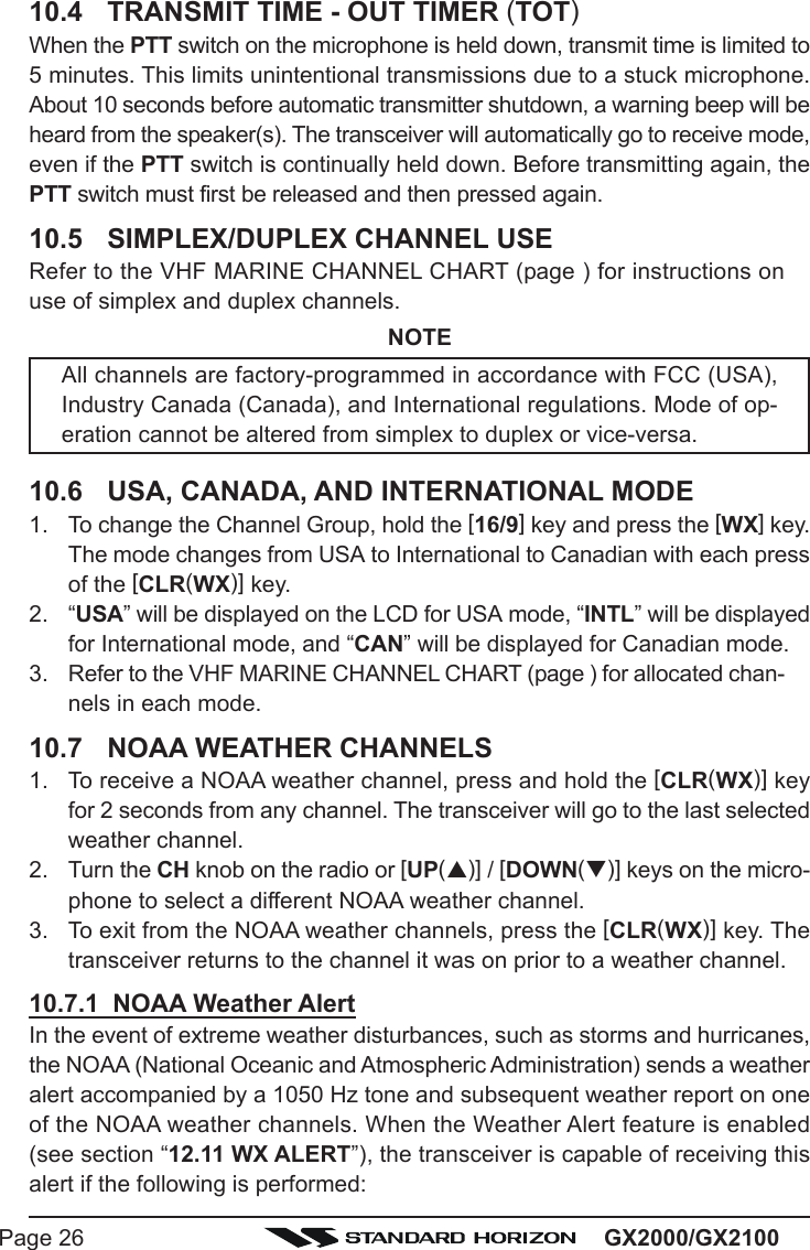 GX2000/GX2100Page 2610.4 TRANSMIT TIME - OUT TIMER (TOT)When the PTT switch on the microphone is held down, transmit time is limited to5 minutes. This limits unintentional transmissions due to a stuck microphone.About 10 seconds before automatic transmitter shutdown, a warning beep will beheard from the speaker(s). The transceiver will automatically go to receive mode,even if the PTT switch is continually held down. Before transmitting again, thePTT switch must first be released and then pressed again.10.5 SIMPLEX/DUPLEX CHANNEL USERefer to the VHF MARINE CHANNEL CHART (page ) for instructions onuse of simplex and duplex channels.NOTEAll channels are factory-programmed in accordance with FCC (USA),Industry Canada (Canada), and International regulations. Mode of op-eration cannot be altered from simplex to duplex or vice-versa.10.6 USA, CANADA, AND INTERNATIONAL MODE1. To change the Channel Group, hold the [16/9] key and press the [WX] key.The mode changes from USA to International to Canadian with each pressof the [CLR(WX)] key.2. “USA” will be displayed on the LCD for USA mode, “INTL” will be displayedfor International mode, and “CAN” will be displayed for Canadian mode.3. Refer to the VHF MARINE CHANNEL CHART (page ) for allocated chan-nels in each mode.10.7 NOAA WEATHER CHANNELS1. To receive a NOAA weather channel, press and hold the [CLR(WX)] keyfor 2 seconds from any channel. The transceiver will go to the last selectedweather channel.2. Turn the CH knob on the radio or [UP(S)] / [DOWN(T)] keys on the micro-phone to select a different NOAA weather channel.3. To exit from the NOAA weather channels, press the [CLR(WX)] key. Thetransceiver returns to the channel it was on prior to a weather channel.10.7.1  NOAA Weather AlertIn the event of extreme weather disturbances, such as storms and hurricanes,the NOAA (National Oceanic and Atmospheric Administration) sends a weatheralert accompanied by a 1050 Hz tone and subsequent weather report on oneof the NOAA weather channels. When the Weather Alert feature is enabled(see section “12.11 WX ALERT”), the transceiver is capable of receiving thisalert if the following is performed: