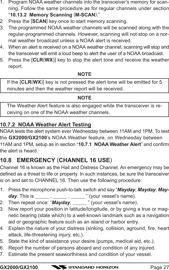 Page 27GX2000/GX21001. Program NOAA weather channels into the transceiver’s memory for scan-ning. Follow the same procedure as for regular channels under section“10.13.2  Memory Scanning (M-SCAN).”2. Press the [SCAN] key once to start memory scanning.3. The programmed NOAA weather channels will be scanned along with theregular-programmed channels. However, scanning will not stop on a nor-mal weather broadcast unless a NOAA alert is received.4. When an alert is received on a NOAA weather channel, scanning will stop andthe transceiver will emit a loud beep to alert the user of a NOAA broadcast.5. Press the [CLR(WX)] key to stop the alert tone and receive the weatherreport.NOTEIf the [CLR(WX)] key is not pressed the alert tone will be emitted for 5minutes and then the weather report will be received.NOTEThe Weather Alert feature is also engaged while the transceiver is re-ceiving on one of the NOAA weather channels.10.7.2  NOAA Weather Alert TestingNOAA tests the alert system ever Wednesday between 11AM and 1PM. To testthe GX2000/GX2100’s NOAA Weather feature, on Wednesday between11AM and 1PM, setup as in section “10.7.1  NOAA Weather Alert” and confirmthe alert is heard.10.8 EMERGENCY (CHANNEL 16 USE)Channel 16 is known as the Hail and Distress Channel. An emergency may bedefined as a threat to life or property. In such instances, be sure the transceiveris on and set to CHANNEL 16. Then use the following procedure:1. Press the microphone push-to-talk switch and say “Mayday, Mayday, May-day. This is            ,            ,            ” (your vessel’s name).2. Then repeat once: “Mayday,            ” (your vessel’s name).3. Now report your position in latitude/longitude, or by giving a true or mag-netic bearing (state which) to a well-known landmark such as a navigationaid or geographic feature such as an island or harbor entry.4. Explain the nature of your distress (sinking, collision, aground, fire, heartattack, life-threatening injury, etc.).5. State the kind of assistance your desire (pumps, medical aid, etc.).6. Report the number of persons aboard and condition of any injured.7. Estimate the present seaworthiness and condition of your vessel.