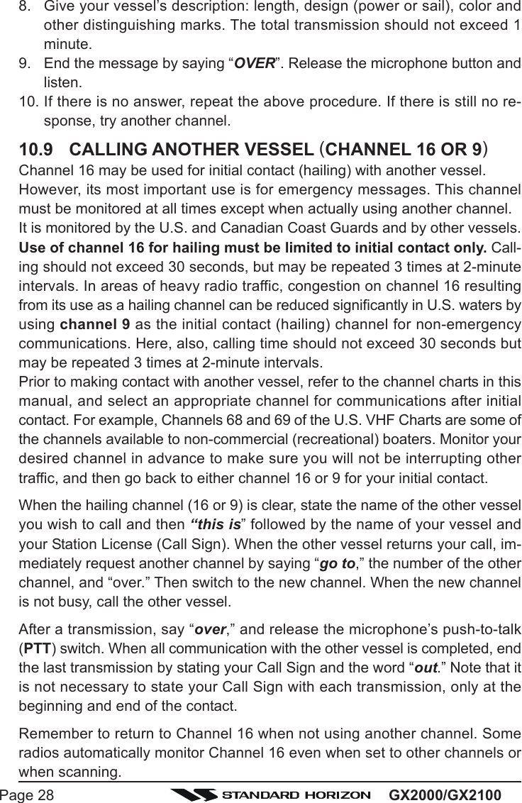 GX2000/GX2100Page 288. Give your vessel’s description: length, design (power or sail), color andother distinguishing marks. The total transmission should not exceed 1minute.9. End the message by saying “OVER”. Release the microphone button andlisten.10. If there is no answer, repeat the above procedure. If there is still no re-sponse, try another channel.10.9 CALLING ANOTHER VESSEL (CHANNEL 16 OR 9)Channel 16 may be used for initial contact (hailing) with another vessel.However, its most important use is for emergency messages. This channelmust be monitored at all times except when actually using another channel.It is monitored by the U.S. and Canadian Coast Guards and by other vessels.Use of channel 16 for hailing must be limited to initial contact only. Call-ing should not exceed 30 seconds, but may be repeated 3 times at 2-minuteintervals. In areas of heavy radio traffic, congestion on channel 16 resultingfrom its use as a hailing channel can be reduced significantly in U.S. waters byusing channel 9 as the initial contact (hailing) channel for non-emergencycommunications. Here, also, calling time should not exceed 30 seconds butmay be repeated 3 times at 2-minute intervals.Prior to making contact with another vessel, refer to the channel charts in thismanual, and select an appropriate channel for communications after initialcontact. For example, Channels 68 and 69 of the U.S. VHF Charts are some ofthe channels available to non-commercial (recreational) boaters. Monitor yourdesired channel in advance to make sure you will not be interrupting othertraffic, and then go back to either channel 16 or 9 for your initial contact.When the hailing channel (16 or 9) is clear, state the name of the other vesselyou wish to call and then “this is” followed by the name of your vessel andyour Station License (Call Sign). When the other vessel returns your call, im-mediately request another channel by saying “go to,” the number of the otherchannel, and “over.” Then switch to the new channel. When the new channelis not busy, call the other vessel.After a transmission, say “over,” and release the microphone’s push-to-talk(PTT) switch. When all communication with the other vessel is completed, endthe last transmission by stating your Call Sign and the word “out.” Note that itis not necessary to state your Call Sign with each transmission, only at thebeginning and end of the contact.Remember to return to Channel 16 when not using another channel. Someradios automatically monitor Channel 16 even when set to other channels orwhen scanning.