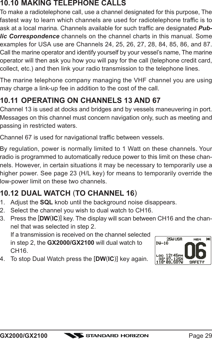 Page 29GX2000/GX210010.10 MAKING TELEPHONE CALLSTo make a radiotelephone call, use a channel designated for this purpose, Thefastest way to learn which channels are used for radiotelephone traffic is toask at a local marina. Channels available for such traffic are designated Pub-lic Correspondence channels on the channel charts in this manual. Someexamples for USA use are Channels 24, 25, 26, 27, 28, 84, 85, 86, and 87.Call the marine operator and identify yourself by your vessel’s name, The marineoperator will then ask you how you will pay for the call (telephone credit card,collect, etc.) and then link your radio transmission to the telephone lines.The marine telephone company managing the VHF channel you are usingmay charge a link-up fee in addition to the cost of the call.10.11 OPERATING ON CHANNELS 13 AND 67Channel 13 is used at docks and bridges and by vessels maneuvering in port.Messages on this channel must concern navigation only, such as meeting andpassing in restricted waters.Channel 67 is used for navigational traffic between vessels.By regulation, power is normally limited to 1 Watt on these channels. Yourradio is programmed to automatically reduce power to this limit on these chan-nels. However, in certain situations it may be necessary to temporarily use ahigher power. See page 23 (H/L key) for means to temporarily override thelow-power limit on these two channels.10.12 DUAL WATCH (TO CHANNEL 16)1. Adjust the SQL knob until the background noise disappears.2. Select the channel you wish to dual watch to CH16.3. Press the [DW(IC)] key. The display will scan between CH16 and the chan-nel that was selected in step 2.If a transmission is received on the channel selectedin step 2, the GX2000/GX2100 will dual watch toCH16.4. To stop Dual Watch press the [DW(IC)] key again.