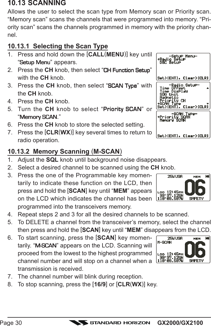 GX2000/GX2100Page 3010.13 SCANNINGAllows the user to select the scan type from Memory scan or Priority scan.“Memory scan” scans the channels that were programmed into memory. “Pri-ority scan” scans the channels programmed in memory with the priority chan-nel.10.13.1  Selecting the Scan Type1. Press and hold down the [CALL(MENU)] key until“Setup MenuSetup MenuSetup MenuSetup MenuSetup Menu” appears.2. Press the CH knob, then select “CH Function SetupCH Function SetupCH Function SetupCH Function SetupCH Function Setup”with the CH knob.3. Press the CH knob, then select “SCAN TypeSCAN TypeSCAN TypeSCAN TypeSCAN Type” withthe CH knob.4. Press the CH knob.5. Turn the CH knob to select “Priority SCANPriority SCANPriority SCANPriority SCANPriority SCAN” or“Memory SCANMemory SCANMemory SCANMemory SCANMemory SCAN.”6. Press the CH knob to store the selected setting.7. Press the [CLR(WX)] key several times to return toradio operation.10.13.2  Memory Scanning (M-SCAN)1. Adjust the SQL knob until background noise disappears.2. Select a desired channel to be scanned using the CH knob.3. Press the one of the Programmable key momen-tarily to indicate these function on the LCD, thenpress and hold the [SCAN] key until “MEM” appearson the LCD which indicates the channel has beenprogrammed into the transceivers memory.4. Repeat steps 2 and 3 for all the desired channels to be scanned.5. To DELETE a channel from the transceiver’s memory, select the channelthen press and hold the [SCAN] key until “MEM” disappears from the LCD.6. To start scanning, press the [SCAN] key momen-tarily. “M-SCANM-SCANM-SCANM-SCANM-SCAN” appears on the LCD. Scanning willproceed from the lowest to the highest programmedchannel number and will stop on a channel when atransmission is received.7. The channel number will blink during reception.8. To stop scanning, press the [16/9] or [CLR(WX)] key.