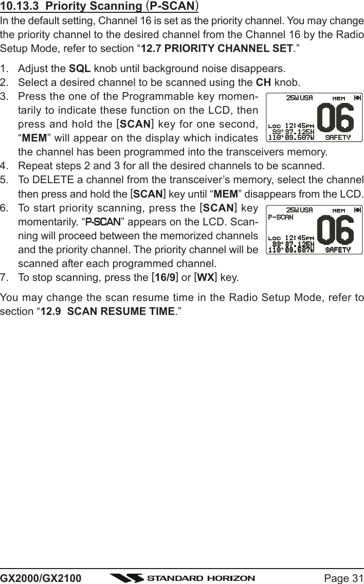 Page 31GX2000/GX210010.13.3  Priority Scanning (P-SCAN)In the default setting, Channel 16 is set as the priority channel. You may changethe priority channel to the desired channel from the Channel 16 by the RadioSetup Mode, refer to section “12.7 PRIORITY CHANNEL SET.”1. Adjust the SQL knob until background noise disappears.2. Select a desired channel to be scanned using the CH knob.3. Press the one of the Programmable key momen-tarily to indicate these function on the LCD, thenpress and hold the [SCAN] key for one second,“MEM” will appear on the display which indicatesthe channel has been programmed into the transceivers memory.4. Repeat steps 2 and 3 for all the desired channels to be scanned.5. To DELETE a channel from the transceiver’s memory, select the channelthen press and hold the [SCAN] key until “MEM” disappears from the LCD.6. To start priority scanning, press the [SCAN] keymomentarily. “P-SCANP-SCANP-SCANP-SCANP-SCAN” appears on the LCD. Scan-ning will proceed between the memorized channelsand the priority channel. The priority channel will bescanned after each programmed channel.7. To stop scanning, press the [16/9] or [WX] key.You may change the scan resume time in the Radio Setup Mode, refer tosection “12.9  SCAN RESUME TIME.”