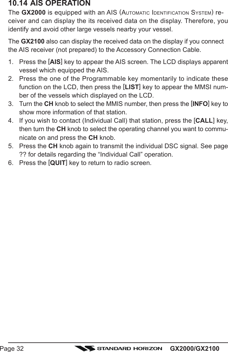 GX2000/GX2100Page 3210.14 AIS OPERATIONThe GX2000 is equipped with an AIS (AUTOMATIC IDENTIFICATION SYSTEM) re-ceiver and can display the its received data on the display. Therefore, youidentify and avoid other large vessels nearby your vessel.The GX2100 also can display the received data on the display if you connectthe AIS receiver (not prepared) to the Accessory Connection Cable.1. Press the [AIS] key to appear the AIS screen. The LCD displays apparentvessel which equipped the AIS.2. Press the one of the Programmable key momentarily to indicate thesefunction on the LCD, then press the [LIST] key to appear the MMSI num-ber of the vessels which displayed on the LCD.3. Turn the CH knob to select the MMIS number, then press the [INFO] key toshow more information of that station.4. If you wish to contact (Individual Call) that station, press the [CALL] key,then turn the CH knob to select the operating channel you want to commu-nicate on and press the CH knob.5. Press the CH knob again to transmit the individual DSC signal. See page?? for details regarding the “Individual Call” operation.6. Press the [QUIT] key to return to radio screen.