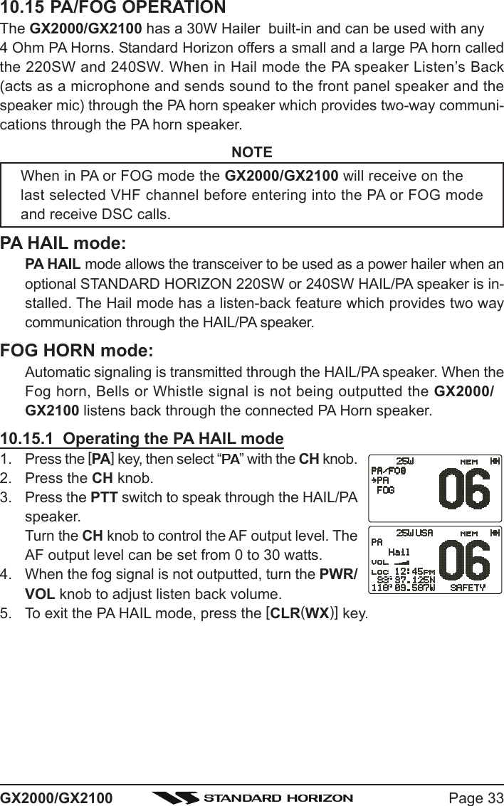 Page 33GX2000/GX210010.15 PA/FOG OPERATIONThe GX2000/GX2100 has a 30W Hailer  built-in and can be used with any4 Ohm PA Horns. Standard Horizon offers a small and a large PA horn calledthe 220SW and 240SW. When in Hail mode the PA speaker Listen’s Back(acts as a microphone and sends sound to the front panel speaker and thespeaker mic) through the PA horn speaker which provides two-way communi-cations through the PA horn speaker.NOTEWhen in PA or FOG mode the GX2000/GX2100 will receive on thelast selected VHF channel before entering into the PA or FOG modeand receive DSC calls.PA HAIL mode:PA HAIL mode allows the transceiver to be used as a power hailer when anoptional STANDARD HORIZON 220SW or 240SW HAIL/PA speaker is in-stalled. The Hail mode has a listen-back feature which provides two waycommunication through the HAIL/PA speaker.FOG HORN mode:Automatic signaling is transmitted through the HAIL/PA speaker. When theFog horn, Bells or Whistle signal is not being outputted the GX2000/GX2100 listens back through the connected PA Horn speaker.10.15.1  Operating the PA HAIL mode1. Press the [PA] key, then select “PAPAPAPAPA” with the CH knob.2. Press the CH knob.3. Press the PTT switch to speak through the HAIL/PAspeaker.Turn the CH knob to control the AF output level. TheAF output level can be set from 0 to 30 watts.4. When the fog signal is not outputted, turn the PWR/VOL knob to adjust listen back volume.5. To exit the PA HAIL mode, press the [CLR(WX)] key.