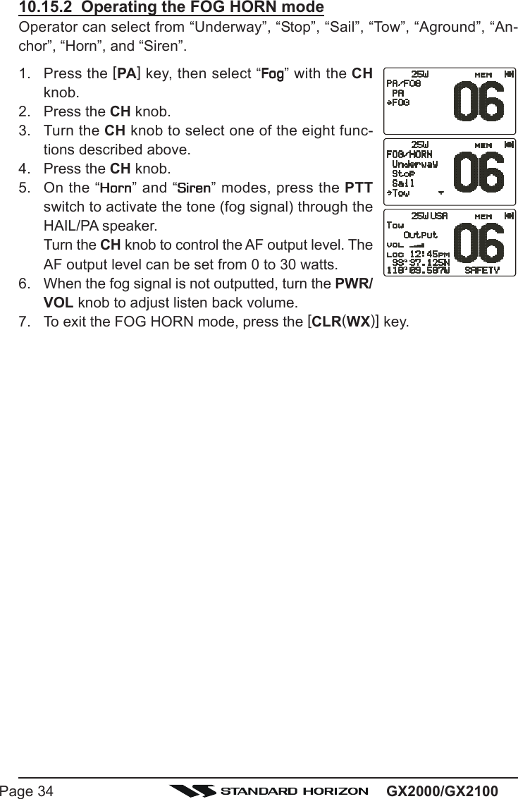 GX2000/GX2100Page 3410.15.2  Operating the FOG HORN modeOperator can select from “Underway”, “Stop”, “Sail”, “Tow”, “Aground”, “An-chor”, “Horn”, and “Siren”.1. Press the [PA] key, then select “FogFogFogFogFog” with the CHknob.2. Press the CH knob.3. Turn the CH knob to select one of the eight func-tions described above.4. Press the CH knob.5. On the “HornHornHornHornHorn” and “SirenSirenSirenSirenSiren” modes, press the PTTswitch to activate the tone (fog signal) through theHAIL/PA speaker.Turn the CH knob to control the AF output level. TheAF output level can be set from 0 to 30 watts.6. When the fog signal is not outputted, turn the PWR/VOL knob to adjust listen back volume.7. To exit the FOG HORN mode, press the [CLR(WX)] key.