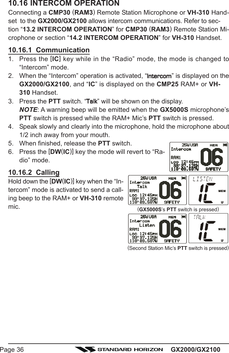 GX2000/GX2100Page 3610.16INTERCOM OPERATIONConnecting a CMP30 (RAM3) Remote Station Microphone or VH-310 Hand-set  to the GX2000/GX2100 allows intercom communications. Refer to sec-tion “13.2 INTERCOM OPERATION” for CMP30 (RAM3) Remote Station Mi-crophone or section “14.2 INTERCOM OPERATION” for VH-310 Handset.10.16.1  Communication1. Press the [IC] key while in the “Radio” mode, the mode is changed to“Intercom” mode.2. When the “Intercom” operation is activated, “IntercomIntercomIntercomIntercomIntercom” is displayed on theGX2000/GX2100, and “IC” is displayed on the CMP25 RAM+ or VH-310 Handset.3. Press the PTT switch. “TalkTalkTalkTalkTalk” will be shown on the display.NOTE: A warning beep will be emitted when the GX5000S microphone’sPTT switch is pressed while the RAM+ Mic’s PTT switch is pressed.4. Speak slowly and clearly into the microphone, hold the microphone about1/2 inch away from your mouth.5. When finished, release the PTT switch.6. Press the [DW(IC)] key the mode will revert to “Ra-dio” mode.10.16.2  CallingHold down the [DW(IC)] key when the “In-tercom” mode is activated to send a call-ing beep to the RAM+ or VH-310 remotemic.(Second Station Mic’s PTT switch is pressed)(GX5000S’s PTT switch is pressed)