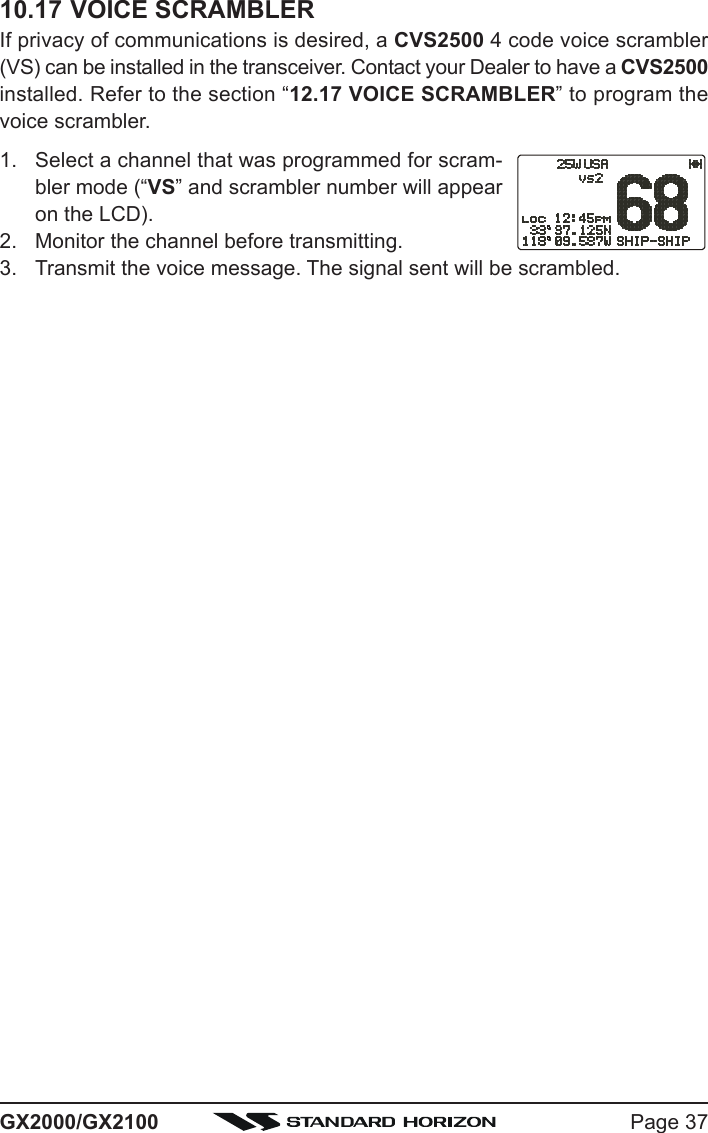 Page 37GX2000/GX210010.17 VOICE SCRAMBLERIf privacy of communications is desired, a CVS2500 4 code voice scrambler(VS) can be installed in the transceiver. Contact your Dealer to have a CVS2500installed. Refer to the section “12.17 VOICE SCRAMBLER” to program thevoice scrambler.1. Select a channel that was programmed for scram-bler mode (“VS” and scrambler number will appearon the LCD).2. Monitor the channel before transmitting.3. Transmit the voice message. The signal sent will be scrambled.