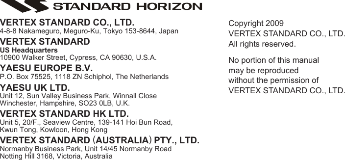 Page 105GX2000S/GX2100SCopyright 2009VERTEX STANDARD CO., LTD.All rights reserved.No portion of this manualmay be reproducedwithout the permission ofVERTEX STANDARD CO., LTD.VERTEX STANDARD CO., LTD.4-8-8 Nakameguro, Meguro-Ku, Tokyo 153-8644, JapanVERTEX STANDARDUS Headquarters10900 Walker Street, Cypress, CA 90630, U.S.A.YAESU EUROPE B.V.P.O. Box 75525, 1118 ZN Schiphol, The NetherlandsYAESU UK LTD.Unit 12, Sun Valley Business Park, Winnall CloseWinchester, Hampshire, SO23 0LB, U.K.VERTEX STANDARD HK LTD.Unit 5, 20/F., Seaview Centre, 139-141 Hoi Bun Road,Kwun Tong, Kowloon, Hong KongVERTEX STANDARD (AUSTRALIA) PTY., LTD.Normanby Business Park, Unit 14/45 Normanby RoadNotting Hill 3168, Victoria, Australia