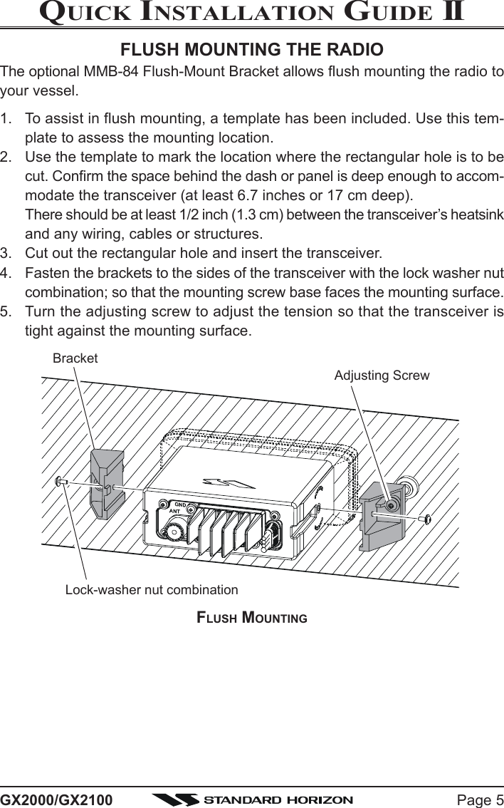 Page 5GX2000/GX2100QUICK INSTALLATION GUIDE IIFLUSH MOUNTINGBracketAdjusting ScrewLock-washer nut combinationFLUSH MOUNTING THE RADIOThe optional MMB-84 Flush-Mount Bracket allows flush mounting the radio toyour vessel.1. To assist in flush mounting, a template has been included. Use this tem-plate to assess the mounting location.2. Use the template to mark the location where the rectangular hole is to becut. Confirm the space behind the dash or panel is deep enough to accom-modate the transceiver (at least 6.7 inches or 17 cm deep).There should be at least 1/2 inch (1.3 cm) between the transceiver’s heatsinkand any wiring, cables or structures.3. Cut out the rectangular hole and insert the transceiver.4. Fasten the brackets to the sides of the transceiver with the lock washer nutcombination; so that the mounting screw base faces the mounting surface.5. Turn the adjusting screw to adjust the tension so that the transceiver istight against the mounting surface.