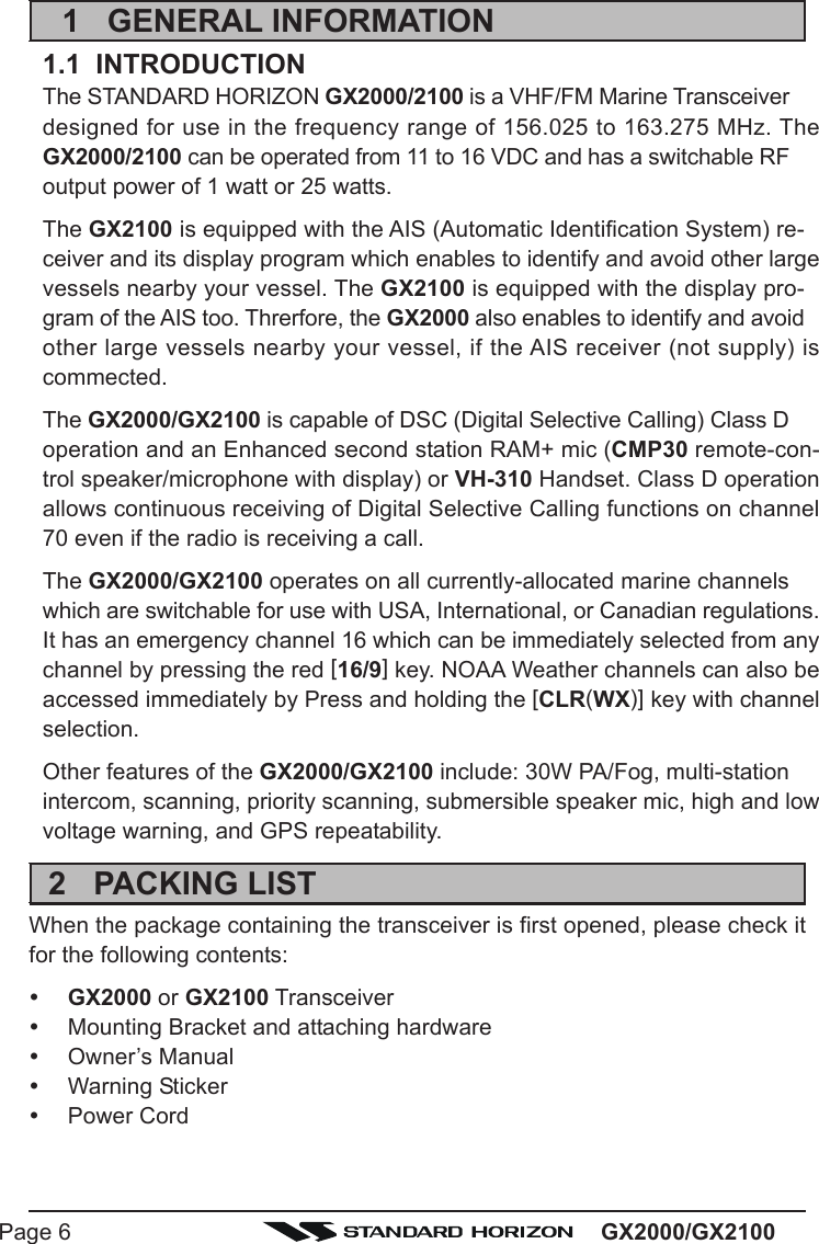 GX2000/GX2100Page 61 GENERAL INFORMATION1.1  INTRODUCTIONThe STANDARD HORIZON GX2000/2100 is a VHF/FM Marine Transceiverdesigned for use in the frequency range of 156.025 to 163.275 MHz. TheGX2000/2100 can be operated from 11 to 16 VDC and has a switchable RFoutput power of 1 watt or 25 watts.The GX2100 is equipped with the AIS (Automatic Identification System) re-ceiver and its display program which enables to identify and avoid other largevessels nearby your vessel. The GX2100 is equipped with the display pro-gram of the AIS too. Threrfore, the GX2000 also enables to identify and avoidother large vessels nearby your vessel, if the AIS receiver (not supply) iscommected.The GX2000/GX2100 is capable of DSC (Digital Selective Calling) Class Doperation and an Enhanced second station RAM+ mic (CMP30 remote-con-trol speaker/microphone with display) or VH-310 Handset. Class D operationallows continuous receiving of Digital Selective Calling functions on channel70 even if the radio is receiving a call.The GX2000/GX2100 operates on all currently-allocated marine channelswhich are switchable for use with USA, International, or Canadian regulations.It has an emergency channel 16 which can be immediately selected from anychannel by pressing the red [16/9] key. NOAA Weather channels can also beaccessed immediately by Press and holding the [CLR(WX)] key with channelselection.Other features of the GX2000/GX2100 include: 30W PA/Fog, multi-stationintercom, scanning, priority scanning, submersible speaker mic, high and lowvoltage warning, and GPS repeatability.2 PACKING LISTWhen the package containing the transceiver is first opened, please check itfor the following contents:yGX2000 or GX2100 TransceiveryMounting Bracket and attaching hardwareyOwner’s ManualyWarning StickeryPower Cord