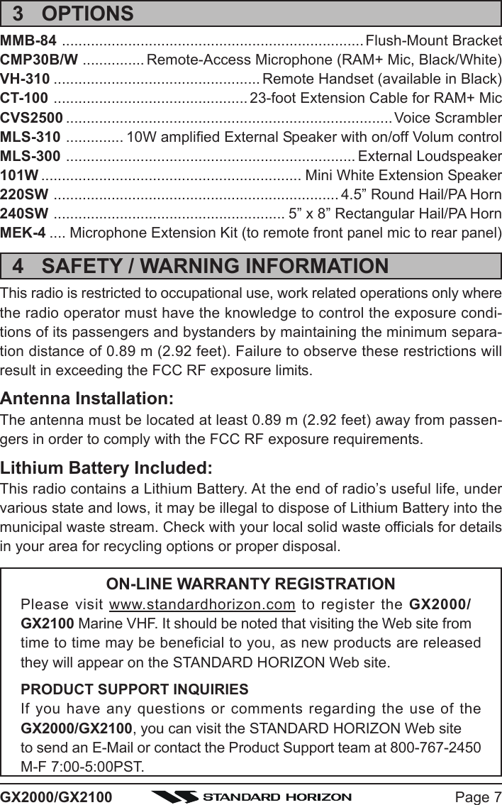 Page 7GX2000/GX21003 OPTIONSMMB-84 .........................................................................Flush-Mount BracketCMP30B/W ............... Remote-Access Microphone (RAM+ Mic, Black/White)VH-310 .................................................. Remote Handset (available in Black)CT-100 ............................................... 23-foot Extension Cable for RAM+ MicCVS2500 ...............................................................................Voice ScramblerMLS-310 .............. 10W amplified External Speaker with on/off Volum controlMLS-300 ...................................................................... External Loudspeaker101W ............................................................... Mini White Extension Speaker220SW ..................................................................... 4.5” Round Hail/PA Horn240SW ........................................................ 5” x 8” Rectangular Hail/PA HornMEK-4 .... Microphone Extension Kit (to remote front panel mic to rear panel)4 SAFETY / WARNING INFORMATIONThis radio is restricted to occupational use, work related operations only wherethe radio operator must have the knowledge to control the exposure condi-tions of its passengers and bystanders by maintaining the minimum separa-tion distance of 0.89 m (2.92 feet). Failure to observe these restrictions willresult in exceeding the FCC RF exposure limits.Antenna Installation:The antenna must be located at least 0.89 m (2.92 feet) away from passen-gers in order to comply with the FCC RF exposure requirements.Lithium Battery Included:This radio contains a Lithium Battery. At the end of radio’s useful life, undervarious state and lows, it may be illegal to dispose of Lithium Battery into themunicipal waste stream. Check with your local solid waste officials for detailsin your area for recycling options or proper disposal.ON-LINE WARRANTY REGISTRATIONPlease visit www.standardhorizon.com to register the GX2000/GX2100 Marine VHF. It should be noted that visiting the Web site fromtime to time may be beneficial to you, as new products are releasedthey will appear on the STANDARD HORIZON Web site.PRODUCT SUPPORT INQUIRIESIf you have any questions or comments regarding the use of theGX2000/GX2100, you can visit the STANDARD HORIZON Web siteto send an E-Mail or contact the Product Support team at 800-767-2450M-F 7:00-5:00PST.