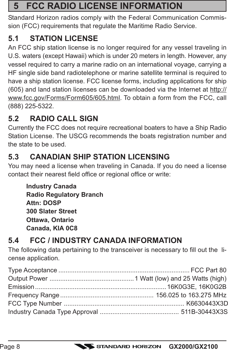 GX2000/GX2100Page 85 FCC RADIO LICENSE INFORMATIONStandard Horizon radios comply with the Federal Communication Commis-sion (FCC) requirements that regulate the Maritime Radio Service.5.1 STATION LICENSEAn FCC ship station license is no longer required for any vessel traveling inU.S. waters (except Hawaii) which is under 20 meters in length. However, anyvessel required to carry a marine radio on an international voyage, carrying aHF single side band radiotelephone or marine satellite terminal is required tohave a ship station license. FCC license forms, including applications for ship(605) and land station licenses can be downloaded via the Internet at http://www.fcc.gov/Forms/Form605/605.html. To obtain a form from the FCC, call(888) 225-5322.5.2 RADIO CALL SIGNCurrently the FCC does not require recreational boaters to have a Ship RadioStation License. The USCG recommends the boats registration number andthe state to be used.5.3 CANADIAN SHIP STATION LICENSINGYou may need a license when traveling in Canada. If you do need a licensecontact their nearest field office or regional office or write:Industry CanadaRadio Regulatory BranchAttn: DOSP300 Slater StreetOttawa, OntarioCanada, KIA 0C85.4 FCC / INDUSTRY CANADA INFORMATIONThe following data pertaining to the transceiver is necessary to fill out the  li-cense application.Type Acceptance ......................................................................... FCC Part 80Output Power ...............................................1 Watt (low) and 25 Watts (high)Emission .........................................................................16K0G3E, 16K0G2BFrequency Range .................................................... 156.025 to 163.275 MHzFCC Type Number ................................................................... K6630443X3DIndustry Canada Type Approval ............................................ 511B-30443X3S