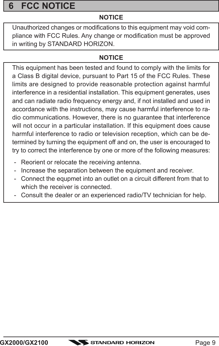 Page 9GX2000/GX21006 FCC NOTICENOTICEUnauthorized changes or modifications to this equipment may void com-pliance with FCC Rules. Any change or modification must be approvedin writing by STANDARD HORIZON.NOTICEThis equipment has been tested and found to comply with the limits fora Class B digital device, pursuant to Part 15 of the FCC Rules. Theselimits are designed to provide reasonable protection against harmfulinterference in a residential installation. This equipment generates, usesand can radiate radio frequency energy and, if not installed and used inaccordance with the instructions, may cause harmful interference to ra-dio communications. However, there is no guarantee that interferencewill not occur in a particular installation. If this equipment does causeharmful interference to radio or television reception, which can be de-termined by turning the equipment off and on, the user is encouraged totry to correct the interference by one or more of the following measures:- Reorient or relocate the receiving antenna.- Increase the separation between the equipment and receiver.- Connect the equpmet into an outlet on a circuit different from that towhich the receiver is connected.- Consult the dealer or an experienced radio/TV technician for help.