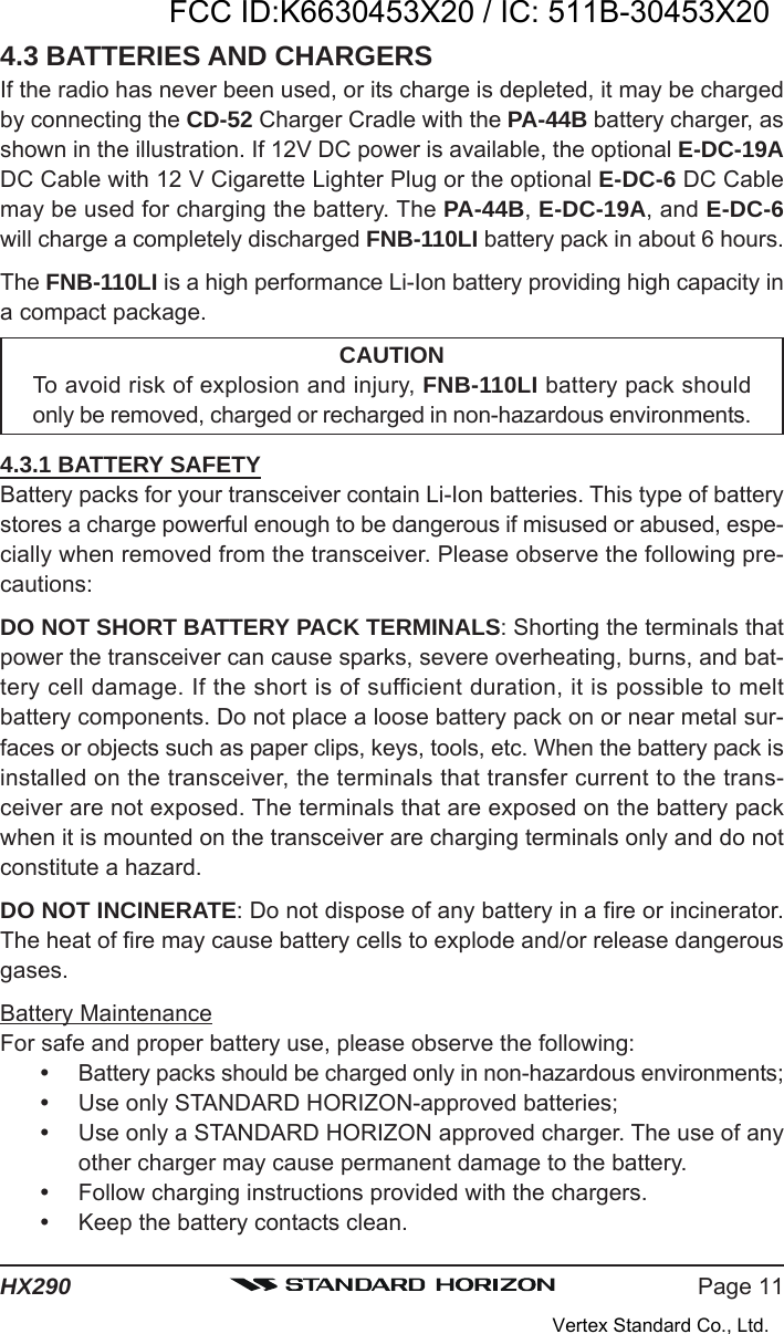 Page 11HX2904.3 BATTERIES AND CHARGERSIf the radio has never been used, or its charge is depleted, it may be chargedby connecting the CD-52 Charger Cradle with the PA-44B battery charger, asshown in the illustration. If 12V DC power is available, the optional E-DC-19ADC Cable with 12 V Cigarette Lighter Plug or the optional E-DC-6 DC Cablemay be used for charging the battery. The PA-44B, E-DC-19A, and E-DC-6will charge a completely discharged FNB-110LI battery pack in about 6 hours.The FNB-110LI is a high performance Li-Ion battery providing high capacity ina compact package.CAUTIONTo avoid risk of explosion and injury, FNB-110LI battery pack shouldonly be removed, charged or recharged in non-hazardous environments.4.3.1 BATTERY SAFETYBattery packs for your transceiver contain Li-Ion batteries. This type of batterystores a charge powerful enough to be dangerous if misused or abused, espe-cially when removed from the transceiver. Please observe the following pre-cautions:DO NOT SHORT BATTERY PACK TERMINALS: Shorting the terminals thatpower the transceiver can cause sparks, severe overheating, burns, and bat-tery cell damage. If the short is of sufficient duration, it is possible to meltbattery components. Do not place a loose battery pack on or near metal sur-faces or objects such as paper clips, keys, tools, etc. When the battery pack isinstalled on the transceiver, the terminals that transfer current to the trans-ceiver are not exposed. The terminals that are exposed on the battery packwhen it is mounted on the transceiver are charging terminals only and do notconstitute a hazard.DO NOT INCINERATE: Do not dispose of any battery in a fire or incinerator.The heat of fire may cause battery cells to explode and/or release dangerousgases.Battery MaintenanceFor safe and proper battery use, please observe the following:Battery packs should be charged only in non-hazardous environments;Use only STANDARD HORIZON-approved batteries;Use only a STANDARD HORIZON approved charger. The use of anyother charger may cause permanent damage to the battery.Follow charging instructions provided with the chargers.Keep the battery contacts clean.FCC ID:K6630453X20 / IC: 511B-30453X20Vertex Standard Co., Ltd.