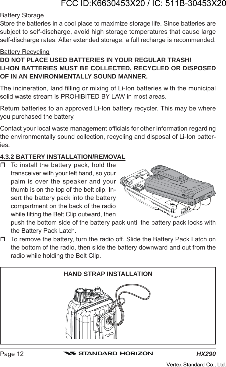 HX290Page 12Battery StorageStore the batteries in a cool place to maximize storage life. Since batteries aresubject to self-discharge, avoid high storage temperatures that cause largeself-discharge rates. After extended storage, a full recharge is recommended.Battery RecyclingDO NOT PLACE USED BATTERIES IN YOUR REGULAR TRASH!LI-ION BATTERIES MUST BE COLLECTED, RECYCLED OR DISPOSEDOF IN AN ENVIRONMENTALLY SOUND MANNER.The incineration, land filling or mixing of Li-Ion batteries with the municipalsolid waste stream is PROHIBITED BY LAW in most areas.Return batteries to an approved Li-Ion battery recycler. This may be whereyou purchased the battery.Contact your local waste management officials for other information regardingthe environmentally sound collection, recycling and disposal of Li-Ion batter-ies.4.3.2 BATTERY INSTALLATION/REMOVALTo install the battery pack, hold thetransceiver with your left hand, so yourpalm is over the speaker and yourthumb is on the top of the belt clip. In-sert the battery pack into the batterycompartment on the back of the radiowhile tilting the Belt Clip outward, thenpush the bottom side of the battery pack until the battery pack locks withthe Battery Pack Latch.To remove the battery, turn the radio off. Slide the Battery Pack Latch onthe bottom of the radio, then slide the battery downward and out from theradio while holding the Belt Clip.HAND STRAP INSTALLATIONFCC ID:K6630453X20 / IC: 511B-30453X20Vertex Standard Co., Ltd.