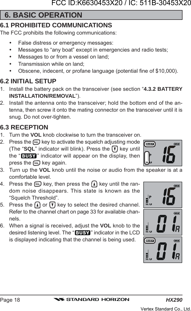 HX290Page 186. BASIC OPERATION6.1 PROHIBITED COMMUNICATIONSThe FCC prohibits the following communications:False distress or emergency messages:Messages to “any boat” except in emergencies and radio tests;Messages to or from a vessel on land;Transmission while on land;Obscene, indecent, or profane language (potential fine of $10,000).6.2 INITIAL SETUP1. Install the battery pack on the transceiver (see section “4.3.2 BATTERYINSTALLATION/REMOVAL”).2. Install the antenna onto the transceiver; hold the bottom end of the an-tenna, then screw it onto the mating connector on the transceiver until it issnug. Do not over-tighten.6.3 RECEPTION1. Turn the VOL knob clockwise to turn the transceiver on.2. Press the   key to activate the squelch adjusting mode(The “SQL” indicator will blink). Press the   key untilthe “ ” indicator will appear on the display, thenpress the   key again.3. Turn up the VOL knob until the noise or audio from the speaker is at acomfortable level.4. Press the   key, then press the   key until the ran-dom noise disappears. This state is known as the“Squelch Threshold”.5. Press the   or   key to select the desired channel.Refer to the channel chart on page 33 for available chan-nels.6. When a signal is received, adjust the VOL knob to thedesired listening level. The “ ” indicator in the LCDis displayed indicating that the channel is being used.FCC ID:K6630453X20 / IC: 511B-30453X20Vertex Standard Co., Ltd.