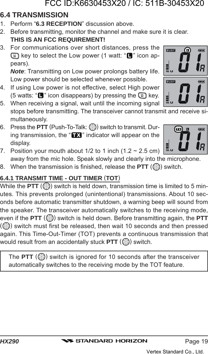 Page 19HX2906.4 TRANSMISSION1. Perform “6.3 RECEPTION” discussion above.2. Before transmitting, monitor the channel and make sure it is clear.THIS IS AN FCC REQUIREMENT!3. For communications over short distances, press the key to select the Low power (1 watt: “ ” icon ap-pears).Note: Transmitting on Low power prolongs battery life.Low power should be selected whenever possible.4. If using Low power is not effective, select High power(5 watts: “ ” icon disappears) by pressing the   key.5. When receiving a signal, wait until the incoming signalstops before transmitting. The transceiver cannot transmit and receive si-multaneously.6. Press the PTT (Push-To-Talk:  ) switch to transmit. Dur-ing transmission, the “ ” indicator will appear on thedisplay.7. Position your mouth about 1/2 to 1 inch (1.2 ~ 2.5 cm)away from the mic hole. Speak slowly and clearly into the microphone.8. When the transmission is finished, release the PTT ( ) switch.6.4.1 TRANSMIT TIME - OUT TIMER (TOT)While the PTT ( ) switch is held down, transmission time is limited to 5 min-utes. This prevents prolonged (unintentional) transmissions. About 10 sec-onds before automatic transmitter shutdown, a warning beep will sound fromthe speaker. The transceiver automatically switches to the receiving mode,even if the PTT ( ) switch is held down. Before transmitting again, the PTT( ) switch must first be released, then wait 10 seconds and then pressedagain. This Time-Out-Timer (TOT) prevents a continuous transmission thatwould result from an accidentally stuck PTT ( ) switch.The PTT ( ) switch is ignored for 10 seconds after the transceiverautomatically switches to the receiving mode by the TOT feature.FCC ID:K6630453X20 / IC: 511B-30453X20Vertex Standard Co., Ltd.