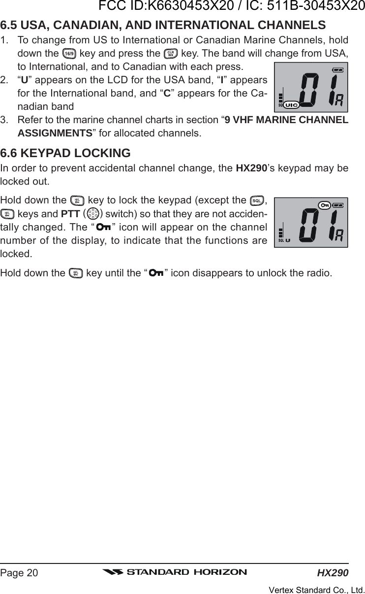 HX290Page 206.5 USA, CANADIAN, AND INTERNATIONAL CHANNELS1. To change from US to International or Canadian Marine Channels, holddown the   key and press the   key. The band will change from USA,to International, and to Canadian with each press.2. “U” appears on the LCD for the USA band, “I” appearsfor the International band, and “C” appears for the Ca-nadian band3. Refer to the marine channel charts in section “9 VHF MARINE CHANNELASSIGNMENTS” for allocated channels.6.6 KEYPAD LOCKINGIn order to prevent accidental channel change, the HX290’s keypad may belocked out.Hold down the   key to lock the keypad (except the  , keys and PTT ( ) switch) so that they are not acciden-tally changed. The “ ” icon will appear on the channelnumber of the display, to indicate that the functions arelocked.Hold down the   key until the “ ” icon disappears to unlock the radio.FCC ID:K6630453X20 / IC: 511B-30453X20Vertex Standard Co., Ltd.