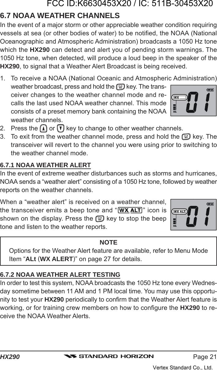 Page 21HX2906.7 NOAA WEATHER CHANNELSIn the event of a major storm or other appreciable weather condition requiringvessels at sea (or other bodies of water) to be notified, the NOAA (NationalOceanographic and Atmospheric Administration) broadcasts a 1050 Hz tonewhich the HX290 can detect and alert you of pending storm warnings. The1050 Hz tone, when detected, will produce a loud beep in the speaker of theHX290, to signal that a Weather Alert Broadcast is being received.1. To receive a NOAA (National Oceanic and Atmospheric Administration)weather broadcast, press and hold the   key. The trans-ceiver changes to the weather channel mode and re-calls the last used NOAA weather channel. This modeconsists of a preset memory bank containing the NOAAweather channels.2. Press the   or   key to change to other weather channels.3. To exit from the weather channel mode, press and hold the   key. Thetransceiver will revert to the channel you were using prior to switching tothe weather channel mode.6.7.1 NOAA WEATHER ALERTIn the event of extreme weather disturbances such as storms and hurricanes,NOAA sends a “weather alert” consisting of a 1050 Hz tone, followed by weatherreports on the weather channels.When a “weather alert” is received on a weather channel,the transceiver emits a beep tone and “ ” icon isshown on the display. Press the   key to stop the beeptone and listen to the weather reports.NOTEOptions for the Weather Alert feature are available, refer to Menu ModeItem “ALt (WX ALERT)” on page 27 for details.6.7.2 NOAA WEATHER ALERT TESTINGIn order to test this system, NOAA broadcasts the 1050 Hz tone every Wednes-day sometime between 11 AM and 1 PM local time. You may use this opportu-nity to test your HX290 periodically to confirm that the Weather Alert feature isworking, or for training crew members on how to configure the HX290 to re-ceive the NOAA Weather Alerts.FCC ID:K6630453X20 / IC: 511B-30453X20Vertex Standard Co., Ltd.