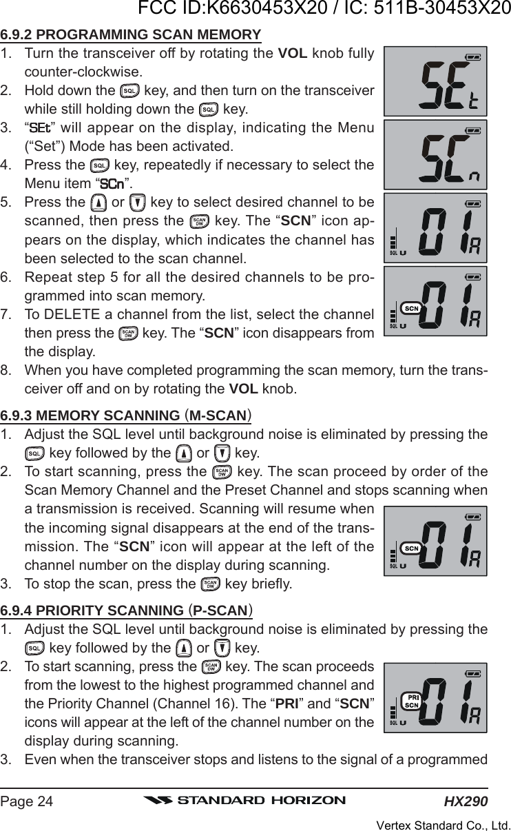 HX290Page 246.9.2 PROGRAMMING SCAN MEMORY1. Turn the transceiver off by rotating the VOL knob fullycounter-clockwise.2. Hold down the   key, and then turn on the transceiverwhile still holding down the   key.3. “SEtSEtSEtSEtSEt” will appear on the display, indicating the Menu(“Set”) Mode has been activated.4. Press the   key, repeatedly if necessary to select theMenu item “SCnSCnSCnSCnSCn”.5. Press the   or   key to select desired channel to bescanned, then press the   key. The “SCN” icon ap-pears on the display, which indicates the channel hasbeen selected to the scan channel.6. Repeat step 5 for all the desired channels to be pro-grammed into scan memory.7. To DELETE a channel from the list, select the channelthen press the  key. The “SCN” icon disappears fromthe display.8. When you have completed programming the scan memory, turn the trans-ceiver off and on by rotating the VOL knob.6.9.3 MEMORY SCANNING (M-SCAN)1. Adjust the SQL level until background noise is eliminated by pressing the key followed by the   or   key.2. To start scanning, press the   key. The scan proceed by order of theScan Memory Channel and the Preset Channel and stops scanning whena transmission is received. Scanning will resume whenthe incoming signal disappears at the end of the trans-mission. The “SCN” icon will appear at the left of thechannel number on the display during scanning.3. To stop the scan, press the   key briefly.6.9.4 PRIORITY SCANNING (P-SCAN)1. Adjust the SQL level until background noise is eliminated by pressing the key followed by the   or   key.2. To start scanning, press the   key. The scan proceedsfrom the lowest to the highest programmed channel andthe Priority Channel (Channel 16). The “PRI” and “SCN”icons will appear at the left of the channel number on thedisplay during scanning.3. Even when the transceiver stops and listens to the signal of a programmedFCC ID:K6630453X20 / IC: 511B-30453X20Vertex Standard Co., Ltd.