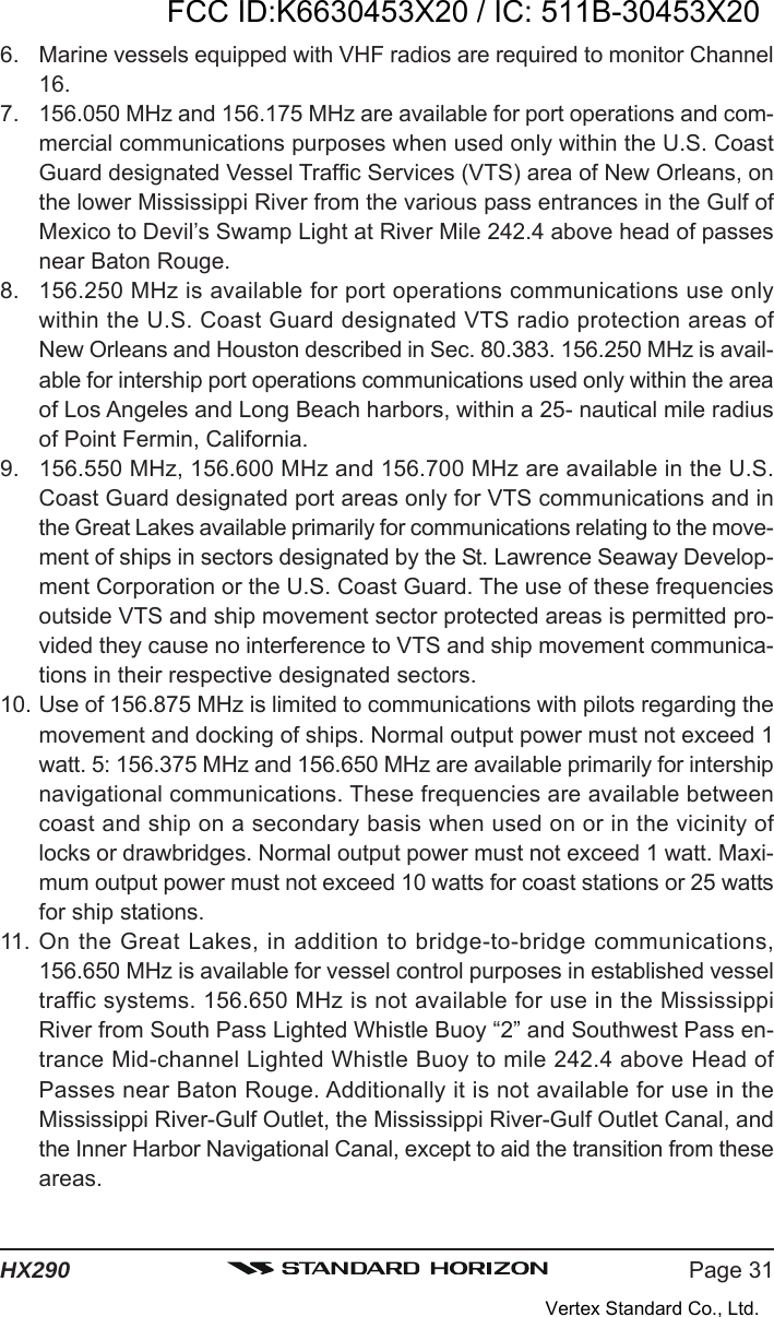 Page 31HX2906. Marine vessels equipped with VHF radios are required to monitor Channel16.7. 156.050 MHz and 156.175 MHz are available for port operations and com-mercial communications purposes when used only within the U.S. CoastGuard designated Vessel Traffic Services (VTS) area of New Orleans, onthe lower Mississippi River from the various pass entrances in the Gulf ofMexico to Devil’s Swamp Light at River Mile 242.4 above head of passesnear Baton Rouge.8. 156.250 MHz is available for port operations communications use onlywithin the U.S. Coast Guard designated VTS radio protection areas ofNew Orleans and Houston described in Sec. 80.383. 156.250 MHz is avail-able for intership port operations communications used only within the areaof Los Angeles and Long Beach harbors, within a 25- nautical mile radiusof Point Fermin, California.9. 156.550 MHz, 156.600 MHz and 156.700 MHz are available in the U.S.Coast Guard designated port areas only for VTS communications and inthe Great Lakes available primarily for communications relating to the move-ment of ships in sectors designated by the St. Lawrence Seaway Develop-ment Corporation or the U.S. Coast Guard. The use of these frequenciesoutside VTS and ship movement sector protected areas is permitted pro-vided they cause no interference to VTS and ship movement communica-tions in their respective designated sectors.10. Use of 156.875 MHz is limited to communications with pilots regarding themovement and docking of ships. Normal output power must not exceed 1watt. 5: 156.375 MHz and 156.650 MHz are available primarily for intershipnavigational communications. These frequencies are available betweencoast and ship on a secondary basis when used on or in the vicinity oflocks or drawbridges. Normal output power must not exceed 1 watt. Maxi-mum output power must not exceed 10 watts for coast stations or 25 wattsfor ship stations.11. On the Great Lakes, in addition to bridge-to-bridge communications,156.650 MHz is available for vessel control purposes in established vesseltraffic systems. 156.650 MHz is not available for use in the MississippiRiver from South Pass Lighted Whistle Buoy “2” and Southwest Pass en-trance Mid-channel Lighted Whistle Buoy to mile 242.4 above Head ofPasses near Baton Rouge. Additionally it is not available for use in theMississippi River-Gulf Outlet, the Mississippi River-Gulf Outlet Canal, andthe Inner Harbor Navigational Canal, except to aid the transition from theseareas.FCC ID:K6630453X20 / IC: 511B-30453X20Vertex Standard Co., Ltd.