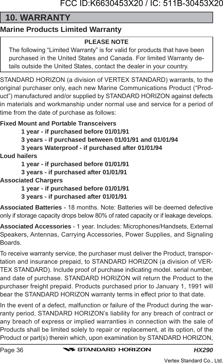 HX290Page 3610. WARRANTYMarine Products Limited WarrantyPLEASE NOTEThe following “Limited Warranty” is for valid for products that have beenpurchased in the United States and Canada. For limited Warranty de-tails outside the United States, contact the dealer in your country.STANDARD HORIZON (a division of VERTEX STANDARD) warrants, to theoriginal purchaser only, each new Marine Communications Product (“Prod-uct”) manufactured and/or supplied by STANDARD HORIZON against defectsin materials and workmanship under normal use and service for a period oftime from the date of purchase as follows:Fixed Mount and Portable Transceivers1 year - if purchased before 01/01/913 years - if purchased between 01/01/91 and 01/01/943 years Waterproof - if purchased after 01/01/94Loud hailers1 year - if purchased before 01/01/913 years - if purchased after 01/01/91Associated Chargers1 year - if purchased before 01/01/913 years - if purchased after 01/01/91Associated Batteries - 18 months. Note: Batteries will be deemed defectiveonly if storage capacity drops below 80% of rated capacity or if leakage develops.Associated Accessories - 1 year. Includes: Microphones/Handsets, ExternalSpeakers, Antennas, Carrying Accessories, Power Supplies, and SignalingBoards.To receive warranty service, the purchaser must deliver the Product, transpor-tation and insurance prepaid, to STANDARD HORIZON (a division of VER-TEX STANDARD). Include proof of purchase indicating model. serial number,and date of purchase. STANDARD HORIZON will return the Product to thepurchaser freight prepaid. Products purchased prior to January 1, 1991 willbear the STANDARD HORIZON warranty terms in effect prior to that date.In the event of a defect, malfunction or failure of the Product during the war-ranty period, STANDARD HORIZON’s liability for any breach of contract orany breach of express or implied warranties in connection with the sale ofProducts shall be limited solely to repair or replacement, at its option, of theProduct or part(s) therein which, upon examination by STANDARD HORIZON,FCC ID:K6630453X20 / IC: 511B-30453X20Vertex Standard Co., Ltd.