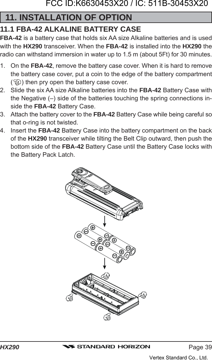 Page 39HX29011. INSTALLATION OF OPTION11.1 FBA-42 ALKALINE BATTERY CASEFBA-42 is a battery case that holds six AA size Alkaline batteries and is usedwith the HX290 transceiver. When the FBA-42 is installed into the HX290 theradio can withstand immersion in water up to 1.5 m (about 5Ft) for 30 minutes.1. On the FBA-42, remove the battery case cover. When it is hard to removethe battery case cover, put a coin to the edge of the battery compartment() then pry open the battery case cover.2. Slide the six AA size Alkaline batteries into the FBA-42 Battery Case withthe Negative (–) side of the batteries touching the spring connections in-side the FBA-42 Battery Case.3. Attach the battery cover to the FBA-42 Battery Case while being careful sothat o-ring is not twisted.4. Insert the FBA-42 Battery Case into the battery compartment on the backof the HX290 transceiver while tilting the Belt Clip outward, then push thebottom side of the FBA-42 Battery Case until the Battery Case locks withthe Battery Pack Latch.FCC ID:K6630453X20 / IC: 511B-30453X20Vertex Standard Co., Ltd.